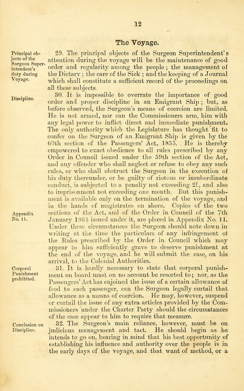 Principal ob- jects of the Surgeon Super- intendent's duty during Voyage. Discipline. Appendix No. 11. Corporal Punishment prohibited. Conclusion on Discipline. The Voyage. 29. The principal objects of the Surgeon Superintendent's attention during the voyage will be the maintenance of good order and regularity among the people ; the management of the Dietary ; the care of the Sick ; and the keeping of a Journal which shall constitute a sufficient record of the proceedings on all these subjects. 30. It is impossible to overrate the importance of good order and proper discipline in an Emigrant Ship ; but, as before observed, the Surgeon's means of coercion are limited. He is not armed, nor can the Commissioners arm, him with any legal power to inflict direct and immediate punishment. The only authority which the Legislature has thought fit to confer on the Surgeon of an Emigrant Ship is given by the 60th section of the Passengers' Act, 1855. . He is thereby empowered to exact obedience to all rules prescribed by any Order in Council issued under the 59th section of the Act, and any offender who shall neglect or refuse to obey any such rules, or who shall obstruct the Surgeon in ■ the execution of his duty thereunder, or be guilty of riotous or insubordinate conduct, is subjected to a penalty not exceeding 21., and also to imprisonment not exceeding one month. But this punish- ment is available only on the termination of the voyage, and in the hands of magistrates on shore. Copies of the two sections of the Act, and of the Order in Council of the 7th January 1864 issued under it, are placed in Appendix No. 11. Under these circumstances the Surgeon should note down in writing at the time the particulars of an}* infringement of the Rules prescribed by the Order in Council which may appear to him sufficiently grave to deserve punishment at the end of the voyage, and he will submit the case, on his arrival, to the Colonial Authorities. 81. It is hardly necessary to state that corporal punish- ment on board must on no account be resorted to; nor, as the Passengers'Act has enjoined the issue of a certain allowance of food to each passenger, can the Surgeon legally curtail that allowance as a means of coercion. He may, however, suspend or curtail the issue of any extra articles provided by the Com- missioners under the Charter Party should the circumstances of the case appear to him to require that measure. 32. The Surgeon's main reliance, however, must be on judicious management and tact. He should begin as he intends to go on, bearing in mind that his best opportunity of establishing his influence and authority over the people is in the early days of the voyage, and that want of method, or a