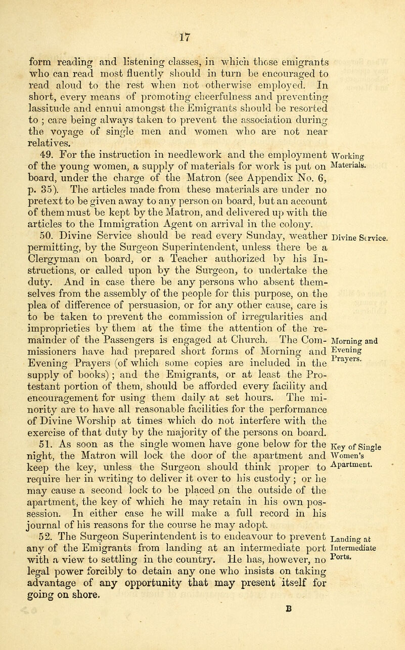 form reading and listening classes, in which those emigrants who can read most fluently should in turn be encouraged to read aloud to the rest when not otherwise employed. In short, every means of promoting cheerfulness and preventing lassitude and ennui amongst the Emigrants should be resorted to ; care being always taken to prevent the association during the voyage of single men and women who are not near relatives. 49. For the instruction in needlework and the employment Working of the young women, a supply of materials for work is put on Materials. board, under the charge of the Matron (see Appendix No. 6, p. 35). The articles made from these materials are under no pretext to be given away to any person on board, but an account of them must be kept by the Matron, and delivered up with the articles to the Immigration Agent on arrival in the colony. 50. Divine Service should be read every Sunday, weather Divine Service, permitting, by the Surgeon Superintendent, unless there be a Clergyman on board, or a Teacher authorized by his In- structions, or called upon by the Surgeon,, to undertake the duty. And in case there be any persons who absent them- selves from the assembly of the people for this purpose, on the plea of difference of persuasion, or for any other cause, care is to be taken to prevent the commission of irregularities and improprieties by them at the time the attention of the re- mainder of the Passengers is engaged at Church. The Com- Morning and missioners have had prepared short forms of Morning and Evening Evening Prayers (of which some copies are included in the rayeis- supply of books) ; and the Emigrants, or at least the Pro- testant portion of them, should be afforded every facility and encouragement for using them daily at set hours. The mi- nority are to have all reasonable facilities for the performance of Divine Worship at times which do not interfere with the exercise of that duty by the majority of the persons on board. 51. As soon as the single women have gone below for the Key of Single night, the Matron will lock the door of the apartment and Women's keep the key, unless the Surgeon should think proper to Apartment, require her in writing to deliver it over to his custody ; or he may cause a second lock to be placed on the outside of the apartment, the key of which he may retain in his own pos- session. In either case he will make a full record in his journal of his reasons for the course he may adopt. 52. The Surgeon Superintendent is to endeavour to prevent Landing at any of the Emigrants from landing at an intermediate port Intermediate with a view to settling in the country. He has, however, no *ortB legal power forcibly to detain any one who insists on taking advantage of any opportunity that may present itself for going on shore. B