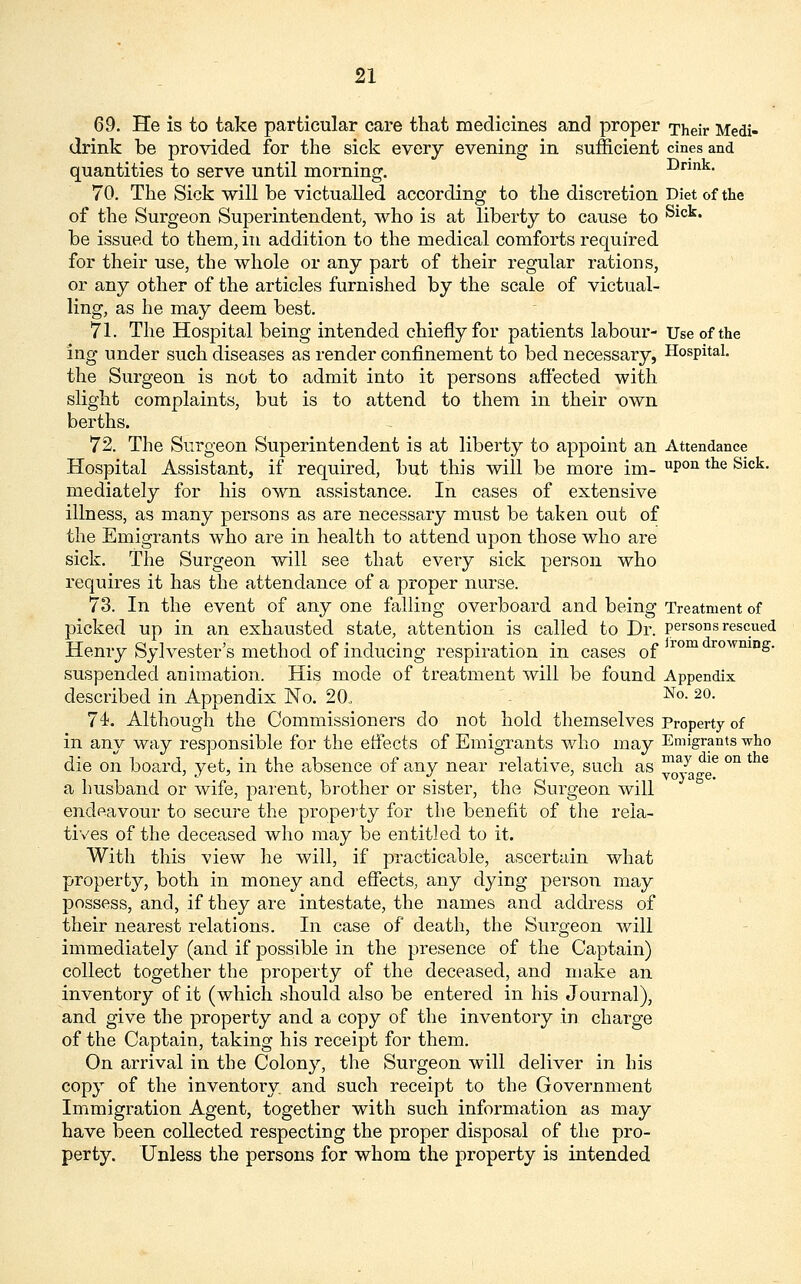 69. He is to take particular care that medicines and proper Their Medi- drink be provided for the sick every evening in sufficient cines and quantities to serve until morning. Drink. 70. The Sick will be victualled according to the discretion Diet of the of the Surgeon Superintendent, who is at liberty to cause to ^ict* be issued to them, in addition to the medical comforts required for their use, the whole or any part of their regular rations, or any other of the articles furnished by the scale of victual- ling, as he may deem best. 71. The Hospital being intended chiefly for patients labour- Use of the ing under such diseases as render confinement to bed necessary, Hospital, the Surgeon is not to admit into it persons affected with slight complaints, but is to attend to them in their own berths. 72. The Surgeon Superintendent is at liberty to appoint an Attendance Hospital Assistant, if required, but this will be more im- uPon tlie Sick- mediately for his own assistance. In cases of extensive illness, as many persons as are necessary must be taken out of the Emigrants who are in health to attend upon those who are sick. The Surgeon will see that every sick person who requires it has the attendance of a proper nurse. 73. In the event of any one falling overboard and being Treatment of picked up in an exhausted state, attention is called to Dr. persons rescued Henry Sylvester's method of inducing respiration in cases of rom rowmn£- suspended animation. His mode of treatment will be found Appendix described in Appendix No. 20, No- 20- 74. Although the Commissioners do not hold themselves Property of in any way responsible for the effects of Emigrants who may Emigrants who die on board, yet, in the absence of any near relative, such as ^^„ee °n t e a husband or wife, parent, brother or sister, the Surgeon will endeavour to secure the property for the benefit of the rela- tives of the deceased who may be entitled to it. With this view he will, if practicable, ascertain what property, both in money and effects, any dying person may possess, and, if they are intestate, the names and address of their nearest relations. In case of death, the Surgeon will immediately (and if possible in the presence of the Captain) collect together the property of the deceased, and make an inventory of it (which should also be entered in his Journal), and give the property and a copy of the inventory in charge of the Captain, taking his receipt for them. On arrival in the Colony, the Surgeon will deliver in his copy of the inventory and such receipt to the Government Immigration Agent, together with such information as may have been collected respecting the proper disposal of the pro- perty. Unless the persons for whom the property is intended