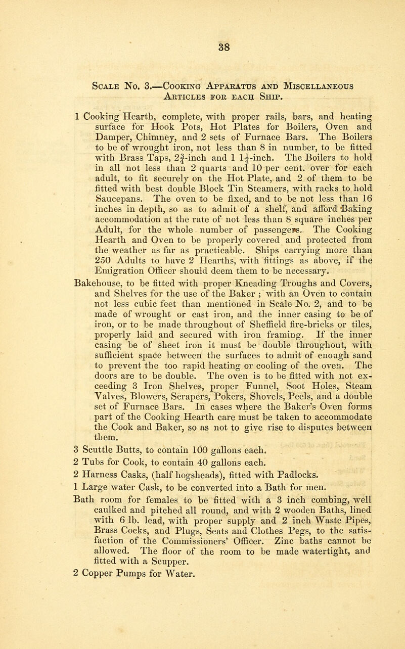 Scale No. 3.—Cooking Apparatus and Miscellaneous Articles for each Ship. 1 Cooking Hearth, complete, with proper rails, bars, and heating surface for Hook Pots, Hot Plates for Boilers, Oven and Damper, Chimney, and 2 sets of Furnace Bars. The Boilers to be of wrought iron, not less than 8 in number, to be fitted with Brass Taps, 2|-inch and 1 1^-inch. The Boilers to hold in all not less than 2 quarts and 10 per cent, over for each adult, to fit securely on the Hot Plate, and 2 of them to be fitted with best double Block Tin Steamers, with racks to hold Saucepans. The oven to be fixed, and to be not less than 16 inches in depth, so as to admit of a shelf, and afford Baking accommodation at the rate of not less than 8 square inches per Adult, for the whole number of passengens. The Cooking Hearth and Oven to be properly covered and protected from the weather as far as practicable. Ships carrying more than 250 Adults to have 2 Hearths, with fittings as above, if the Emigration Officer should deem them to be necessary. Bakehouse, to be fitted with proper Kneading Troughs and Covers, and Shelves for the use of the Baker ; with an Oven to contain not less cubic feet than mentioned in Scale No. 2, and to be made of wrought or cast iron, and the inner casing to be of iron, or to be made throughout of Sheffield fire-bricks or tiles, properly laid and secured with iron framing. If the inner casing be of sheet iron it must be double throughout, with sufficient space between the surfaces to admit of enough sand to prevent the too rapid heating or cooling of the oven. The doors are to be double. The oven is to be fitted with not ex- ceeding 3 Iron Shelves, proper Funnel, Soot Holes, Steam Valves, Blowers, Scrapers, Pokers, Shovels, Peels, and a double set of Furnace Bars. In cases where the Baker's Oven forms part of the Cooking Hearth care must be taken to accommodate the Cook and Baker, so as not to give rise to disputes between them. 3 Scuttle Butts, to contain 100 gallons each, 2 Tubs for Cook, to contain 40 gallons each. 2 Harness Casks, (half hogsheads), fitted with Padlocks. 1 Large water Cask, to be converted into a Bath for men. Bath room for females to be fitted with a 3 inch combing, well caulked and pitched all round, and with 2 wooden Baths, lined with 6 lb. lead, with proper supply and 2 inch Waste Pipes, Brass Cocks, and Plugs, Seats and Clothes Pegs, to the satis- faction of the Commissioners' Officer. Zinc baths cannot be allowed. The floor of the room to be made watertight, and fitted with a Scupper. 2 Copper Pumps for Water.