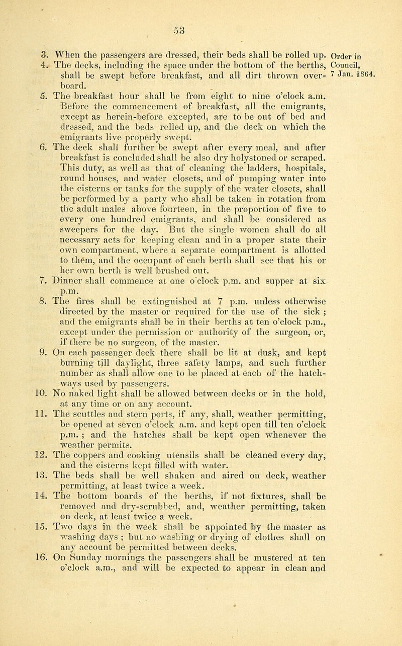 3. When the passengers are dressed, their beds shall be rolled up. Order in 4. The decks, including the space under the bottom of the berths, Council, shall be swept before breakfast, and all dirt thrown over- 7 ^an- 1864- board. 5. The breakfast hour shall be from eight to nine o'clock a.m. Before the commencement of breakfast, all the emigrants, except as herein-before excepted, are to be out of bed and dressed, and the beds relied up, and the deck on which the emigrants live properly swept. 6. The deck shall further be swept after every meal, and after breakfast is concluded shall be also dry holystoned or scraped. This duty, as well as that of cleaning the ladders, hospitals, round houses, and water closets, and of pumping water into the cisterns or tanks for the supply of the water closets, shall be performed by a party who shall be taken in rotation from the adult males above fourteen, in the proportion of five to every one hundred emigrants, and shall be considered as sweepers for the day. But the single women shall do all necessary acts for keeping clean and in a. proper state their own compartment, where a separate compartment is allotted to them, and the occupant of each berth shall see that his or her own berth is well brushed out. 7. Dinner shall commence at one o'clock p.m. and supper at six p.m. 8. The fires shall be extinguished at 7 p.m. unless otherwise directed by the master or required for the use of the sick ; and the emigrants shall be in their berths at ten o'clock p.m., except under the permission or authority of the surgeon, or, if there be no surgeon, of the master. 9. On each passenger deck there shall be lit at dusk, and kept burning till daylight, three safety lamps, and such further number as shall allow one to be placed at each of the hatch- ways used by passengers. 10. No naked light shall be allowed between decks or in the hold, at any time or on any account. 11. The scuttles aud stern ports, if any, shall, weather permitting, be opened at seven o'clock a.m. and kept open till ten o'clock p.m. ; and the hatches shall be kept open whenever the weather permits. 12. The coppers and cooking utensils shall be cleaned every day, and the cisterns kept filled with water. 13. The beds shall be well shaken and aired on deck, weather permitting, at least twice a week. 14. The bottom boards of the berths, if not fixtures, shall be removed and dry-scrubbed, and, weather permitting, taken on deck, at least twice a week. 15. Two days in the week shall be appointed by the master as washing days ; but no washing or drying of clothes shall on any account be permitted between decks. 16. On Sunday mornings the passengers shall be mustered at ten o'clock a.m., and will be expected to appear in clean and