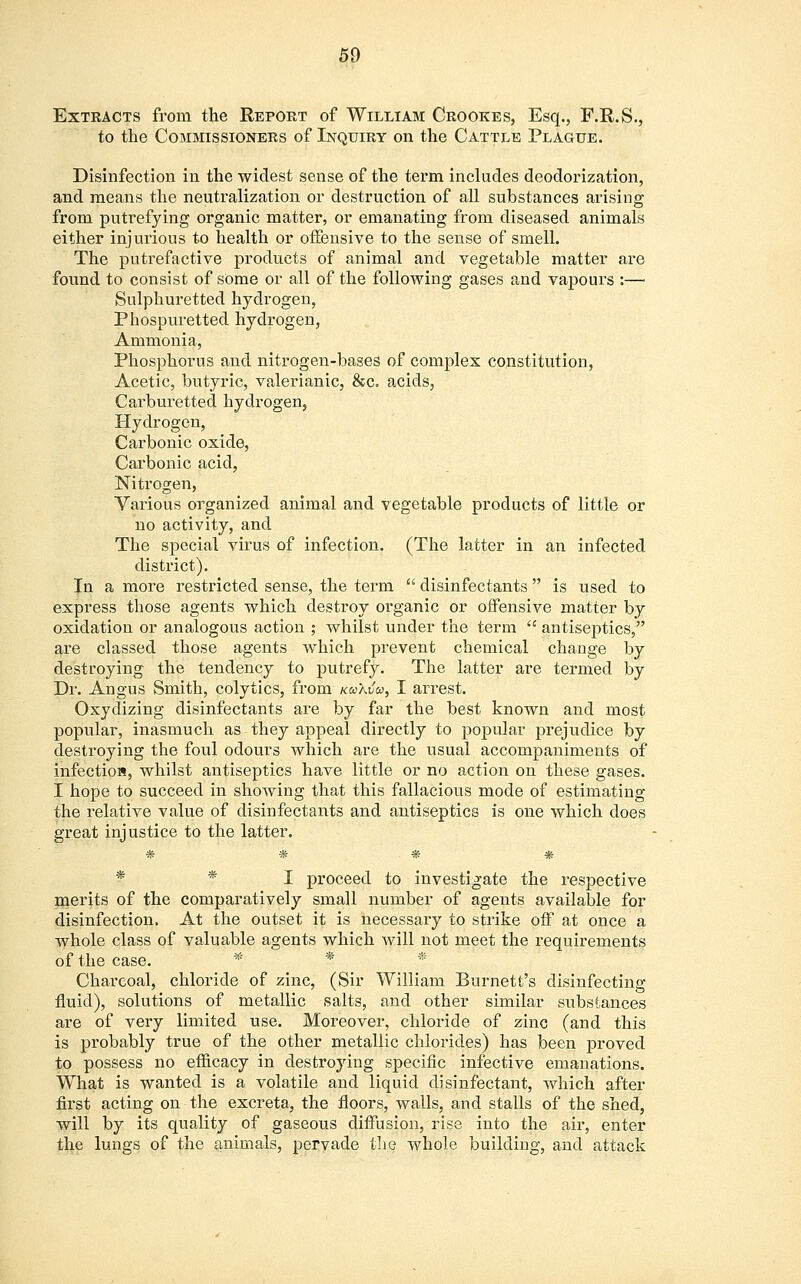 Extracts from the Report of William Crookes, Esq., F.R.S., to the Commissioners of Inquiry on the Cattle Plague. Disinfection in the widest sense of the term includes deodorization, and means the neutralization or destruction of all substances arising from putrefying organic matter, or emanating from diseased animals either injurious to health or offensive to the sense of smell. The putrefactive products of animal and vegetable matter are found to consist of some or all of the following gases and vapours :— Sulphuretted hydrogen, Phospuretted hydrogen, Ammonia, Phosphorus and nitrogen-bases of complex constitution, Acetic, butyric, valerianic, &c. acids, Carburetted hydrogen, Hydrogen, Carbonic oxide, Carbonic acid, Nitrogen, Various organized animal and vegetable products of little or no activity, and The special virus of infection. (The latter in an infected district). In a more restricted sense, the term  disinfectants  is used to express those agents which destroy organic or offensive matter by oxidation or analogous action ; whilst under the term  antiseptics, are classed those agents which prevent chemical change by destroying the tendency to putrefy. The latter are termed by Dr. Angus Smith, colytics, from kuXvcc, I arrest. Oxydizing disinfectants are by far the best known and most popular, inasmuch as they appeal directly to popular prejudice by destroying the foul odours which are the usual accompaniments of infection, whilst antiseptics have little or no action on these gases. I hope to succeed in showing that this fallacious mode of estimating the relative value of disinfectants and antiseptics is one which does great injustice to the latter. * * * * * I proceed to investigate the respective merits of the comparatively small number of agents available for disinfection. At the outset it is necessary to strike off at once a whole class of valuable agents which will not meet the requirements of the case. '*. * * Charcoal, chloride of zinc, (Sir William Burnett's disinfecting fluid), solutions of metallic salts, and other similar substances are of very limited use. Moreover, chloride of zinc (and this is probably true of the other metallic chlorides) has been proved to possess no efficacy in destroying specific infective emanations. What is wanted is a volatile and liquid disinfectant, which after first acting on the excreta, the floors, walls, and stalls of the shed, will by its quality of gaseous diffusion, rise into the air, enter the lungs of the animals, pervade the whole building, and attack