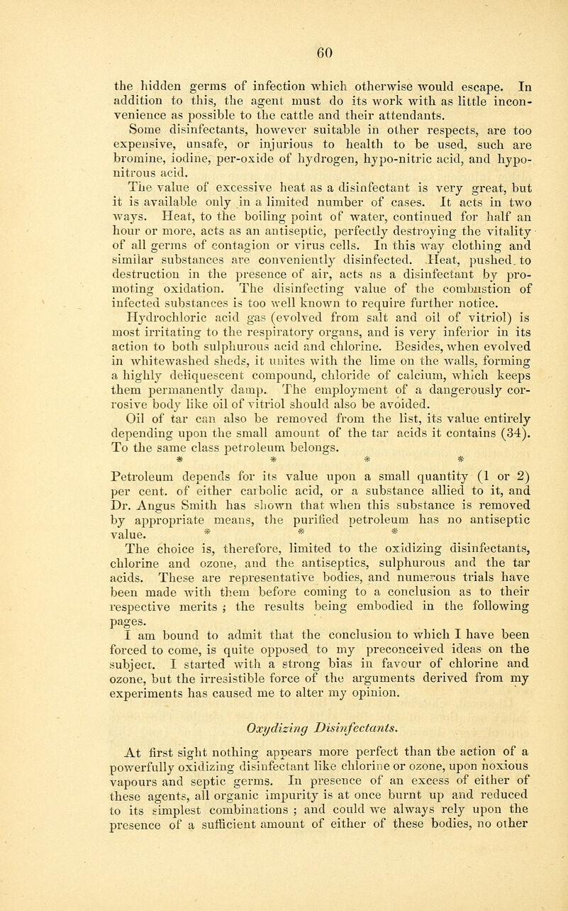 the hidden germs of infection which otherwise would escape. In addition to this, the agent must do its work with as little incon- venience as possible to the cattle and their attendants. Some disinfectants, however suitable in other respects, are too expensive, unsafe, or injurious to health to be used, such are bromine, iodine, per-oxide of hydrogen, hypo-nitric acid, and hypo- nitrous acid. The value of excessive heat as a disinfectant is very great, but it is available only in a limited number of cases. It acts in two ways. Heat, to the boiling point of water, continued for half an hour or more, acts as an antiseptic, perfectly destroying the vitality ■ of all germs of contagion or virus cells. In this way clothing and similar substances are conveniently disinfected. Heat, pushed, to destruction in the presence of air, acts as a disinfectant by pro- moting oxidation. The disinfecting value of the combustion of infected substances is too well known to require further notice. Hydrochloric acid gas (evolved from salt and oil of vitriol) is most irritating to the respiratory organs, and is very inferior in its action to both sulphurous acid and chlorine. Besides, when evolved in whitewashed sheds, it unites with the lime on the walls, forming a highly deliquescent compound, chloride of calcium, which keeps them permanently clamp. The employment of a dangerously cor- rosive body like oil of vitriol should also be avoided. Oil of tar can also be removed from the list, its value entirely depending upon the small amount of the tar acids it contains (34). To the same class petroleum belongs. *#.#■# Petroleum depends for its value upon a small quantity (1 or 2) per cent, of either carbolic acid, or a substance allied to it, and Dr. Angus Smith has shown that when this substance is removed by appropriate means, the purified petroleum has no antiseptic value. * * The choice is, therefore, limited to the oxidizing disinfectants, chlorine and ozone, and the antiseptics, sulphurous and the tar acids. These are representative bodies, and numerous trials have been made with them before coming to a conclusion as to their respective merits ; the results being embodied in the following pages. I am bound to admit that the conclusion to which I have been forced to come, is quite opposed to my preconceived ideas on the subject. I started with a strong bias in favour of chlorine and ozone, but the irresistible force of the arguments derived from my experiments has caused me to alter my opinion. Oxydizing Disinfectants. At first sight nothing appears more perfect than the action of a powerfully oxidizing disinfectant like chlorine or ozone, upon noxious vapours and septic germs. In presence of an excess of either of these agents, all organic impurity is at once burnt up and reduced to its simplest combinations ; and could we always rely upon the presence of a sufficient amount of either of these bodies, no other