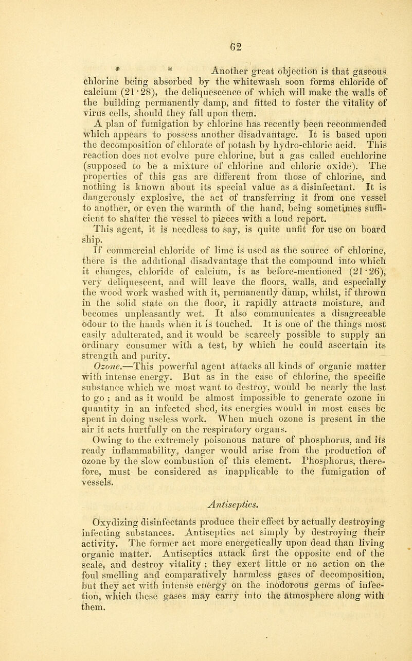 Another great objection is that gaseous chlorine being absorbed by the whitewash soon forms chloride of calcium (21 28), the deliquescence of which will make the walls of the building permanently damp, and fitted to foster the vitality of virus cells, should they fall upon them. A plan of fumigation by chlorine has recently been recommended which appears to possess another disadvantage. It is based upon the decomposition of chlorate of potash by hydro-chloric acid. This reaction does not evolve pure chlorine, but a gas called euchlorine (supposed to be a mixture of chlorine and chloric oxide). The properties of this gas are different from those of chlorine, and nothing is known about its special value as a disinfectant. It is dangerously explosive, the act of transferring it from one vessel to another, or even the warmth of the hand, being sometynes suffi- cient to shatter the vessel to pieces with a loud report. This agent, it is needless to say, is quite unfit for use on board ship. If commercial chloride of lime is used as the source of chlorine, there is the additional disadvantage that the compound into which it changes, chloride of calcium, is as before-mentioned (21*26), very deliquescent, and will leave the floors, walls, and especially the wood work washed with it, permanently damp, whilst, if thrown in the solid state on the floor, it rapidly attracts moisture, and becomes unpleasantly wet. It also communicates a disagreeable odour to the hands when it is touched. It is one of the things most easily adulterated, and it would be scarcely possible to supply an ordinary consumer with a test, by which he could ascertain its strength and purity. Ozone.—This powerful agent attacks all kinds of organic matter with intense energy. But as in the case of chlorine, the specific substance which Ave most want to destroy, would be nearly the last to go ; and as it would be almost impossible to generate ozone in quantity in an infected shed, its energies would in most cases be spent in doing useless work. When much ozone is present in the air it acts hurtfully on the respiratory organs. Owing to the extremely poisonous nature of phosphorus, and its ready inflammability ^ danger would arise from the production of ozone by the slow combustion of this element. Phosphorus, there- fore, must be considered as inapplicable to the fumigation of vessels. Antiseptics. Oxydizing disinfectants produce their effect by actually destroying infecting substances. Antiseptics act simply by destroying their activity. The former act more energetically upon dead than living organic matter. Antiseptics attack first the opposite end of the scale, and destroy vitality ; they exert little or no action on the foul smelling and comparatively harmless gases of decomposition, but they act with intense energy on the inodorous germs of infec- tion, which these gases may carry into the atmosphere along with them.