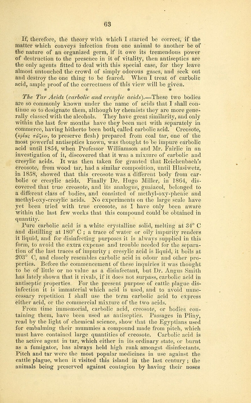 If, therefore, the theory with which I started be correct, if the matter which conveys infection from one animal to another be of the nature of an organized germ, if it owe its tremendous power of destruction to the presence in it of vitality, then antiseptics are the only agents fitted to deal with this special case, for they leave almost untouched the crowd of simply odorous gases, and seek out and destroy the one thing to be feared. When I treat of carbolic acid, ample proof of the correctness of this view will be given. # * * * The Tar Acids {carbolic and cresylic acids).—These two bodies are so commonly known under the name of acids that I shall con- tinue so to designate them, although by chemists they are more gene- rally classed with the alcohols. They have great similarity, and only within the last few months have they been met with separately in commerce, having hitherto been both, called carbolic acid. Creosote, (k^olc, a-uZ,€iv, to preserve flesh) prepared from coal tar, one of the most powerful antiseptics known, was thought to be impure carbolic acid until 1854, when Professor Williamson and Mr. Fairlie in an investigation of it, discovered that it was a mixture of carbolic and cresylic acids. It was then taken for granted that Reichenbach's creosote, from wood tar, had a similar composition, until Hlasiwetz, in 1858, showed that this creosote was a different body from car- bolic or cresylic acids. Finally Dr. Hugo Miller, in 1864, dis- covered that true creosote, and its analogue, guaiacol, belonged to a different class of bodies, and consisted of methyl-oxy-phenic and methyl-oxy-cresylic acids. No experiments on the large scale have yet been tried with true creosote, as I have only been aware within the last few weeks that this compound could be obtained in quantity. Pure carbolic acid is a white crystalline solid, melting at 34° C and distilling at 180° C ; a trace of water or oily impurity renders it liquid, and for disinfecting purposes it is always supplied in this form, to avoid the extra expense and trouble needed for the separa- tion of the last traces of impurity ; cresylic acid is liquid, it boils at 203° C, and closely resembles carbolic acid in odour and other pro- perties. Before the commencement of these inquiries it was thought to be of little or no value as a disinfectant, but Dr. Angus Smith has lately shown that it rivals, if it does not surpass, carbolic acid in antiseptic properties. For the present purpose of cattle plague dis- infection it is immaterial which acid is used, and to avoid unne- cessary repetition I shall use the term carbolic acid to express either acid, or the commercial mixture of the two acids. From time immemorial, carbolic acid, creosote, or bodies con- taining them, have been used as antiseptics. Passages in Pliny, read by the light of chemical science, show that the Egyptians used for embalming their mummies a compound made from pitch, which must have contained large quantities of creosote. Carbolic acid is the active agent in tar, which either in its ordinary state, or burnt as a fumigator, has always held high rank amongst disinfectants. Pitch and tar were the most popular medicines in use against the cattle plague, when it visited this island in the last century; the animals being preserved against contagion by having their noses