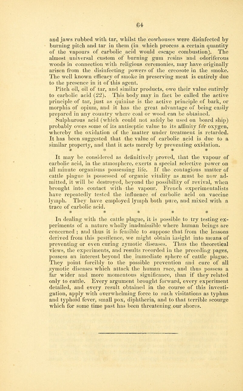 and jaws rubbed with tar, whilst the cowhouses were disinfected by burning pitch and tar in them (in which process a certain quantity of the vapours of carbolic acid would escape combustion). The almost universal custom of burning gum resins and odoriferous woods in connection with religious ceremonies, may have originally arisen from the disinfecting powers of the creosote in the smoke. The well known efficacy of smoke in preserving meat is entirely due to the presence in it of this agent. Pitch oil, oil of tar, and similar products, owe their value entirely to carbolic acid (22). This body may in fact be called the active principle of tar, just as quinine is the active principle of bark, or morphia of opium, and it has the great advantage of being easily prepared in any country where coal or wood can be obtained. Sulphurous acid (which could not safely be used on board ship) probably owes some of its antiseptic value to its affinity fo'r oxygen, whereby the oxidation of the matter under treatment is retarded. It has been suggested that the value of carbolic acid is due to a similar property, and that it acts merely by preventing oxidation. # « * * * It may be considered as definitively proved, that the vapour of carbolic acid, in the atmosphere, exerts a special selective power on all minute organisms possessing life. If the. contagious matter of cattle plague is possessed of organic vitality as .must be now ad- mitted, it will be destroyed, beyond the possibility of revival, when brought into contact with the vapour. French experimentalists have repeatedly tested the influence of carbolic acid on vaccine lymph. Tbey have employed lymph both pure, and mixed with a trace of carbolic acid. T& % t& ^r ^ In dealing with the cattle plague, it is possible to try testing ex- periments of a nature wholly inadmissible where human beings are concerned ; and thus it is feasible to suppose that from the lessons derived from this pestilence, we might obtain insight into means of preventing or even curing zymotic diseases. Thus the theoretical views, the experiments, and results recorded in the preceding pages, possess an interest beyond the immediate sphere of cattle plague. They point forcibly to the possible prevention and cure of all zymotic diseases which attack the human race, and thus possess a far wider and more momentous significance, than if they related only to cattle. Every argument brought forward, every experiment detailed, and every result obtained in the course of this investi- gation, apply with overwhelming force to such visitations as typhus and typhoid fever, small pox, diphtheria, and to that terrible scourge which for some time past has been threatening our shores.