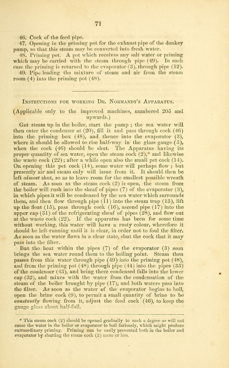 46. Cock of tlio feed pipe. 47. Opening in the priming pot for the exhaust pipe of the donkey |)iini|), so that this steam may be converted into fresh water. 48. Priming pot. A pot which receives any salt water or priming which may be carried with the steam through pipe (49). In such case the priming is returned to the evaporator(3),through pipe (12). 49. Pip« leading the mixture of steam and air from the steam room (4) into the priming pot (48). Instructions for working Dr. Normandy's Apparatus. (Applicable only to the improved machines, numbered 205 and upwards.) Get steam up in the boiler, start the pump ; the sea water will then enter the condenser at (20), fill it and pass through cock (46) into the priming box (48), and thence into the evaporator (3), where it should be allowed to rise half-way in the glass gauge (5), when the cock (46) should be shut. The Apparatus having its proper quantity of sea watei1, open the steam cock (2),* and likewise the waste cock (22); after a while open also the small pet cock (14). On opening this pet cock (14), some water will perhaps flow ; but presently air and steam only will issue from it. It should then be left almost shut, so as to leave room for the smallest possible wreath of steam. As soon as the steam cock (2) is open, the steam from the boiler will rush into the sheaf of pipes (7) of the evaporator (3), in which pipes it will be condensed by the sea water which surrounds them, and then flow through pipe (11) into the steam trap (13), lift up the float (15), pass through cock (16), ascend pipe (17) into the upper cap (31) of the refrigerating sheaf of pipes (28), and flow out at the waste cock (22). If the apparatus has been for some time Avithout working, this water will have a rusty colour, wherefore it should be left running until it is clear, in order not to foul the filter. As soon as the water flows in a clear state, shut the cock that it may pass into the filter. But the heat within the pipes (7) of the evaporator (3) soon brings the sea water round them to the boiling point. Steam then passes from this water through pipe (49) into the priming pot (48), and from the priming pot (48) through pipe (44) into the pipes (35) of the condenser (43), and being there condensed falls into the lower cap (32), and mixes with the water from the condensation of the steam of the boiler brought by pipe (17), and both waters pass into the filter. As soon as the water of the evaporator begins to boil, open the brine cock (9), to permit a small quantity of brine to be constantly flowing from it, adjust the feed cock (46), to keep the gauge glass about half-full. * This steam cock (2) should be opened gradually to such a degree as will not cause the water in the boiler or evaporator to boil furiously, which might produce extraordinary priming. Priming can be easily prevented both in the boiler and evaporator by shutting the steam cock (2) more or less.