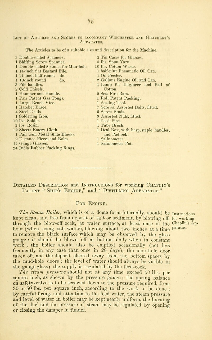 List of Articles and Storks to ACCOMPANY Winchester and Gravei Al'I'.WtATUS. The Articles to be of a suitable size and description for the Machine. 3 Double-ended Spanners. 1 Shifting Screw Spanner. 1 Double-ended Spanner for Man-hole. 1 14-inch flat Bastard Pile. 1 14-inch half-round do. 1 10-inch round do. 3 File-handles. 2 Cold Chisels. 1 Hammer and Handle. 1 Pair Patent Gas Tongs. 1 Large Bench Vice. 1 Ratchet Brace. 4 Steel Drills. 1 Soldering Iron. 10 lbs. Solder. 2 lbs. Rosin. 12 Sheets Emery Cloth. 1 Pair Gun Metal Slide Blocks. 2 Distance Pieces and Bolts. 12 Gauge Glasses. 24 India Rubber Packing Rings. 2 Tin Cases for Glasses. 5 lbs. Spun Yarn. 10 lbs. Cotton Waste. 1 half-pint Pneumatic Oil Can. 1 Oil Feeder. 2 Gallons Engine Oil and Can. 1 Lamp for Engineer and Ball of Cotton. 2 Sets Fire Bars. 1 Roll Patent Packing. 1 Scaling Tool. 7 Screws, Assorted Bolts, fitted. 5 Screw Studs. 9 Assorted Nuts, fitted. 1 Feed Pipe. 1 Tube Brush. 1 Deal Box, with hasp, staple, handles, and Padlock. 1 Salinometer. 1 Salinometer Pot. Detailed Description and Instructions for working Chaplin's Patent  Ship's Engine, and  Distilling Apparatus. For Engine. The Steam Boiler, which is of a dome form internally, should be Instructions kept clean, and free from deposit of salt or sediment, by blowing off, for working through the blow-off cock, at waier surface, at least once in the Chaplin's Ap- hour (when using salt water), blowing about two inches at a time P^^115- to remove the black surface which may be observed by the glass gauge : it should be blown off at bottom daily when in constant work ; the boiler should also be emptied occasionally (not less frequently in any case than once in 28 days), the man-hole door taken off, and the deposit cleared away from the bottom spaces by the mud-bole doors ; the level of water should always be visible in the gauge glass ; the supply is regulated by the feed-cock. The steam pressure should not at any time exceed 50 lbs. per square inch, as shown by the pressure gauge ; the spring balance on safety-valve is to be screwed down to the pressure required, from 30 to 50 lbs. per square inch, according to the work to be done ; by careful firing, and attention to the feed water, the steam pressure and level of water in boiler may be kept nearly uniform, the burning of the fuel and the pressure of steam may be regulated by opening or closing the damper in funnel.