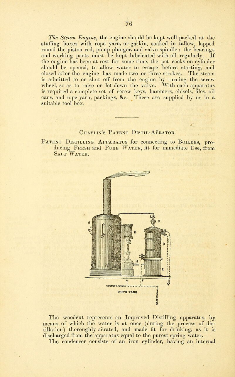 The Steam Engine, the engine should be kept well packed at the stuffing boxes with rope yarn, or gaskin, soaked in tallow, lapped round the piston rod, pump plunger, and valve spindle ; the bearings and working parts must be kept lubricated with oil regularly. If the engine has been at rest for some time, the pet cocks on cylinder should be opened, to allow water to escape before starting, and closed after the engine has made two or three strokes. The steam is admitted to or shut off from the engine by turning the screw wheel, so as to raise or let down the valve. With each apparatus is required a complete set of screw keys, hammers, chisels, files, oil cans, and rope yarn, packings, &c. These are supplied by us in a suitable tool box. Chaplin's Patent Distil-Aerator. Patent Distilling Apparatus for connecting to Boilers, pro- ducing Fresh and Pure Water, fit for immediate Use, from Salt Water. The woodcut represents an Improved Distilling apparatus, by means of which the water is at once (during the process of dis- tillation) thoroughly aerated, and made fit for drinking, as it is discharged from the apparatus equal to the purest spring water. The condenser consists of an iron cylinder, having an internal