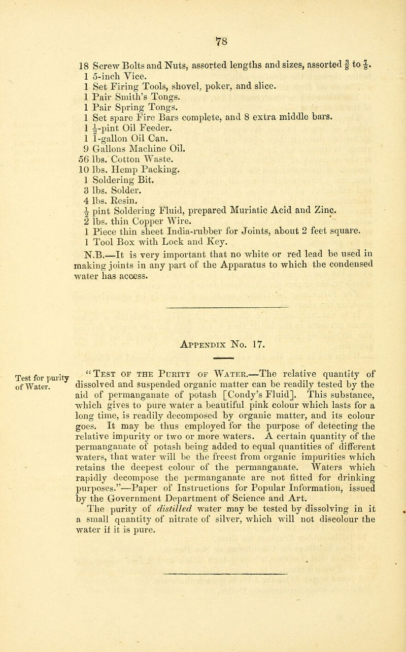 18 Screw Bolts and Nuts, assorted lengths and sizes, assorted § to §. 1 5-inch. Vice. 1 Set Firing Tools, shovel, poker, and slice. 1 Pair Smith's Tongs. 1 Pair Spring Tongs. 1 Set spare Fire Bars complete, and 8 extra middle bars. 1 |-pint Oil Feeder. 1 1-gallon Oil Can. 9 Gallons Machine Oil. 56 lbs. Cotton Waste. 10 lbs. Hemp Packing. 1 Soldering Bit. 3 lbs. Solder. 4 lbs. Resin. 1 pint Soldering Fluid, prepared Muriatic Acid and Zinc. 2 lbs. thin Copper Wire. 1 Piece thin sheet India-rubber for Joints, about 2 feet square. 1 Tool Box with Lock and Key. N.B.—It is very important that no white or red lead be used in making joints in any part of the Apparatus to which the condensed water has access. Appendix No. 17. Test for purity  ^EST 0F THE PUKITT OF Water.—The relative quantity of of Water. dissolved and suspended organic matter can be readily tested by the aid of permanganate of potash [Condy's Fluid]. This substance, which gives to pure water a beautiful pink colour which lasts for a long time, is readily decomposed by organic matter, and its colour goes. It may be thus employed for the purpose of detecting the relative impurity or two or more waters. A certain quantity of the permanganate of potash being added to equal quantities of different waters, that water will be the freest from organic impurities which retains the deepest colour of the permanganate. Waters which rapidly decompose the permanganate are not fitted for drinking purposes.—Paper of Instructions for Popular Information, issued by the Government Department of Science and Art. The purity of distilled water may be tested by dissolving in it a small quantity of nitrate of silver, which will not discolour the water il it is pure.