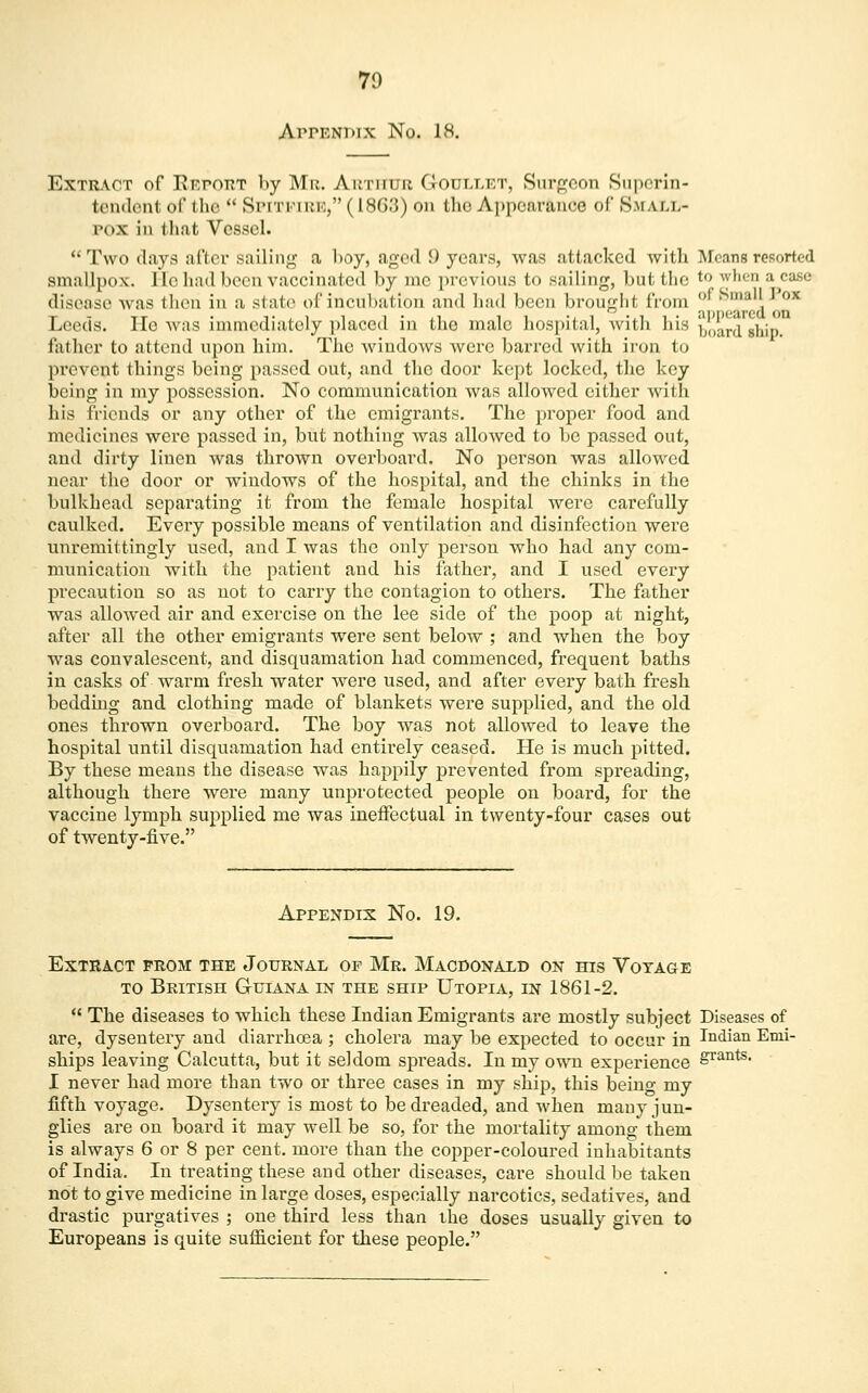 Appendix No. 18. Extract of Report by Mr. Arthur G-otjllet, Surgeon Superin- tendent of the  Spitfire, (186.'}) on the Appearance of Small- pox in that Vessel. Two clays after sailing a boy, aged 9 years, was attacked with Means resorted smallpox, lie had been vaccinated by me previous to sailing, but the *° ' ;L ca8e disease was then in a state of incubation and had been brought from ™ x Leeds. Ho was immediately placed in the male hospital, with his board »hip. lather to attend upon him. The windows Avere barred with iron to prevent things being passed out, and the door kept locked, the key being in my possession. No communication was allowed cither with his friends or any other of the emigrants. The proper food and medicines were passed in, but nothing was allowed to be passed out, and dirty linen was thrown overboard. No person was allowed near the door or windows of the hospital, and the chinks in the bulkhead separating it from the female hospital were carefully canlked. Every possible means of ventilation and disinfection were unremittingly used, and I was the only person who had any com- munication with the patient and his father, and I used every precaution so as not to carry the contagion to others. The father was allowed air and exercise on the lee side of the poop at night, after all the other emigrants were sent below ; and when the boy was convalescent, and disquamation had commenced, frequent baths in casks of warm fresh water were used, and after every bath fresh bedding and clothing made of blankets were supplied, and the old ones thrown overboard. The boy was not allowed to leave the hospital until disquamation had entirely ceased. He is much pitted. By these means the disease was happily prevented from spreading, although there were many unprotected people on board, for the vaccine lymph supplied me was ineffectual in twenty-four cases out of twenty-five. Appendix No. 19. Extract prom the Journal op Mr. Macdonald on his Votage to British Guiana in the ship Utopia, in 1861-2.  The diseases to which these Indian Emigrants are mostly subject Diseases of are, dysentery and diarrhoea ; cholera may be expected to occur in Indian Emi- ships leaving Calcutta, but it seldom spreads. In my own experience S^11^ I never had more than two or three cases in my ship, this being my fifth voyage. Dysentery is most to be dreaded, and when many jun- glies are on board it may well be so, for the mortality among them is always 6 or 8 per cent, more than the copper-coloured inhabitants of India. In treating these and other diseases, care should be taken not to give medicine in large doses, especially narcotics, sedatives, and drastic purgatives ; one third less than the doses usually given to Europeans is quite sufficient for these people.