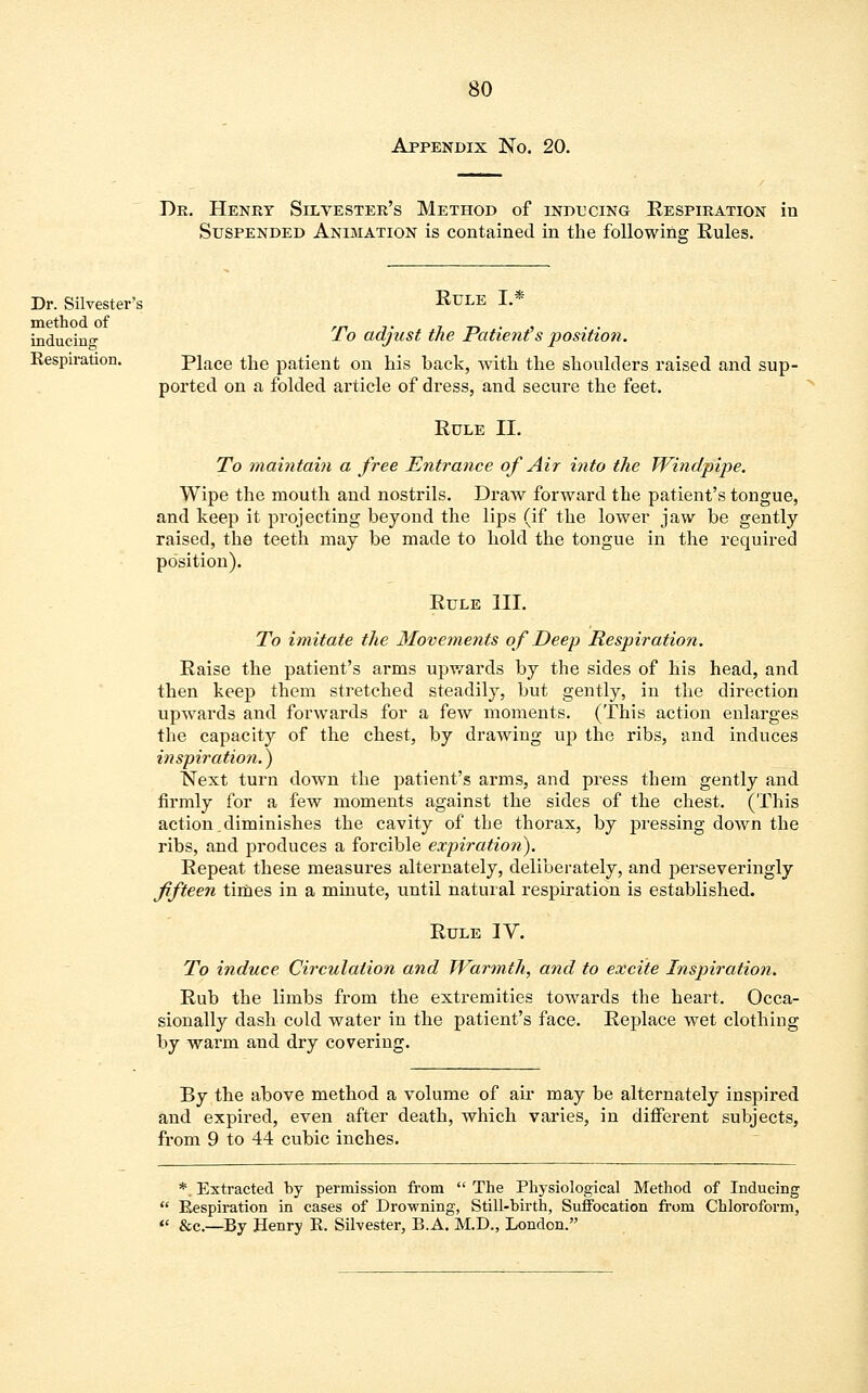 Dr. Silvester's method of inducing Respiration. 80 Appendix No. 20. Dr. Henry Silvester's Method of inducing Respiration in Suspended Animation is contained in the following Rules. Rule L* To adjust the Patients position. Place the patient on his back, with the shoulders raised and sup- ported on a folded article of dress, and secure the feet. Rule II. To maintain a free Entrance of Air into the Windpipe. Wipe the mouth and nostrils. Draw forward the patient's tongue, and keep it projecting beyond the lips (if the lower jaw be gently raised, the teeth may be made to hold the tongue in the required position). Rule III. To imitate the Movements of Deep Respiration. Raise the patient's arms upwards by the sides of his head, and then keep them stretched steadily, but gently, in the direction upwards and forwards for a few moments. (This action enlarges the capacity of the chest, by drawing up the ribs, and induces inspiration.) Next turn down the patient's arms, and press them gently and firmly for a few moments against the sides of the chest. (This action.diminishes the cavity of the thorax, by pressing down the ribs, and produces a forcible expiration). Repeat these measures alternately, deliberately, and perseveringly fifteen times in a minute, until natural respiration is established. Rule IV. To induce Circulation and Warmth, and to excite Inspiration. Rub the limbs from the extremities towards the heart. Occa- sionally dash cold water in the patient's face. Replace wet clothing by warm and dry covering. By the above method a volume of air may be alternately inspired and expired, even after death, which varies, in different subjects, from 9 to 44 cubic inches. *. Extracted by permission from  The Physiological Method of Inducing  Respiration in cases of Drowning, Still-hirth, Suffocation from Chloroform, « &c.—By Henry R. Silvester, B.A. M.D., London.