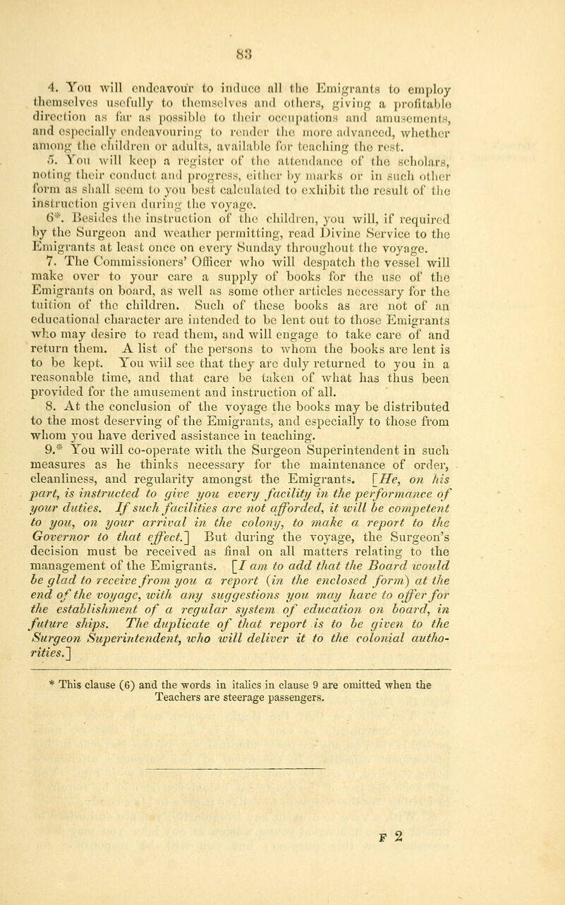 88 4. You will endeavour to induce nil tlio Emigrants to employ themselves usefully to themselves and others, giving a profitable direction as far as possible to their occupations and amusements, and especially endeavouring to render the more advanced, whether among the children or adults, available for teaching the re fc. 5. You will keep a register of tho attendance of the scholars, noting their conduct and progress, either by marks or in such oilier form as shall seem to you best calculated to exhibit tho result of the instruction given during the voyage. 6*. Besides the instruction of the children, you will, if required by the Surgeon and weather permitting, read Divine Service to the Emigrants at least once on every Sunday throughout the voyage. 7. The Commissioners' Officer who will despatch the vessel will make over to your care a supply of books for the use of the Emigrants on board, as well as some other articles necessary for the tuition of the children. Such of these books as are not of an educational character are intended to be lent out to those Emigrants who may desire to read them, and will engage to take care of and return them. A list of the persons to whom the books are lent is to be kept. You will see that they are duly returned to you in a reasonable time, and that care be taken of what has thus been provided for the amusement and instruction of all. 8. At the conclusion of the voyage the books may be distributed to the most deserving of the Emigrants, and especially to those from whom you have derived assistance in teaching. 9.* You will co-operate with the Surgeon Superintendent in such measures as he thinks necessary for the maintenance of order, cleanliness, and regularity amongst the Emigrants. \_He, on his part, is instructed to give you every facility in the 'performance of your duties. If such facilities are not afforded, it will be competent to you, on your arrival in the colony, to make a report to the Governor to that effect.] But during the voyage, the Surgeon's decision must be received as final on all matters relating to the management of the Emigrants, \_I am to add that the Board would he glad to receive from you a report (in the enclosed form?) at the end of the voyage, xoith any suggestions you may have to offer for the establishment of a regular system of education on board, in future ships. The duplicate of that report is to be given to the Surgeon Superintendent, who will deliver it to the colonial autho- rities.] * This clause (6) and the -words in italics in clause 9 are omitted when the Teachers are steerage passengers. F 2