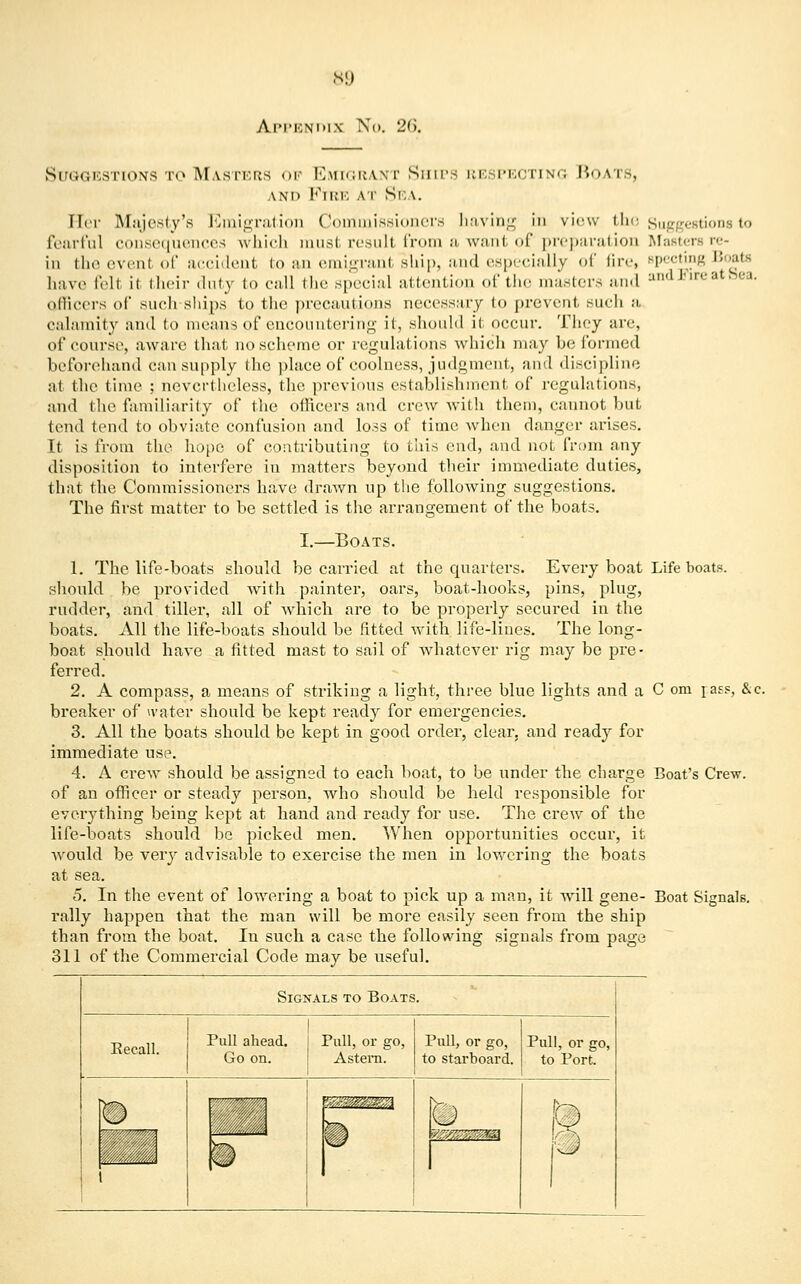 Appendix No. 26. Suggestions to Masters of Emigrant Ships respecting Boats, and Fire At Sea. Her Majesty's Emigration Commissioners baving in view the Suggestions to fearful consequences which musl result from a want of preparation Mastersre- in the evenl of accident to an emigrant ship, and especially of fire, Mr,m Boat* have felt it their duty to call the special attention of the masters and :1 J'irc at Sea- officers of such ships to the precautious necessary lo prevent such a calamity and to means of encountering it, should it occur. They are, of course, aware that no scheme or regulations which may he (brined beforehand can supply the place of coolness, judgment, and discipline at the time ; nevertheless, the previous establishment of regulations, and the familiarity of the officers and crew with them, cannot but tend tend to obviate confusion and loss of time when danger arises. It is from the hope of contributing to this end, and not from any disposition to interfere in matters beyond their immediate duties, that the Commissioners have drawn up the following suggestions. The first matter to be settled is the arrangement of the boats. I.—Boats. 1. The life-boats should be carried at the quarters. Every boat Life boats, should be provided with painter, oars, boat-hooks, pins, plug, rudder, and tiller, all of which are to be properly secured in the boats. All the life-boats should be fitted with life-lines. The long- boat should have a fitted mast to sail of whatever rig may be pre- ferred. 2. A compass, a means of striking a light, three blue lights and a C om Tass, &c. breaker of water should be kept ready for emergencies. 3. All the boats should be kept in good order, clear, and ready for immediate use. 4. A crew should be assigned to each boat, to be under the charge Boat's Crew, of an officer or steady person, who should be held responsible for everything being kept at hand and ready for use. The crew of the life-boats should be picked men. When opportunities occur, it would be very advisable to exercise the men in lowering the boats at sea. 5. In the event of lowering a boat to pick up a man, it will gene- Boat Signals, rally happen that the man will be more easily seen from the ship than from the boat. In such a case the following signals from page 311 of the Commercial Code may be useful. Signals to Boats. Eecall. Pull ahead. Go on. Pull, or go, Astern. Pull, or go, to starboard. Pull, or go, to Port.