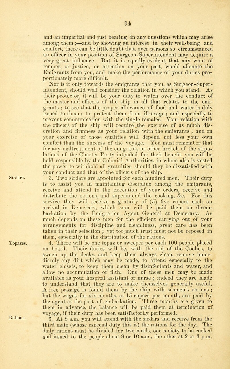 and an impartial and just bearing in any questions which may arise among them ;—and by showing an interest in their well-being and comfort, there can be little doubt that, over persons so circumstanced an officer in your position of Surgeon-Superintendent may acquire a very great influence But it is equally evident, that any want of temper, or justice, or attention on your part, would alienate the Emigrants from you, and make the performance of your duties pro- portionately more difficult. Nor is it only towards the emigrants that you, as Surgeon-Super- intendent, should well consider the relation in which you stand. As their protector, it will be your duty to watch over the conduct of the master and officers of the ship in all that relates to the emi- grants ; to see that the proper allowance of food and water is duly issued to them ; to protect them from ill-usage; and especially to prevent communication with the single females. Your relation with the officers of the ship will require „the exercise of as much dis- cretion and firmness as your relation with the emigrants ; and on your exercise of those qualities will depend not less your own comfort than the success of the voyage. You must remember that for any maltreatment of the emigrants or other breach of the stipu- lations of the Charter Party intended for their benefit, you will be held responsible by the Colonial Authorities, in whom also is vested the power to withhold all gratuities, should they be dissatisfied with your conduct and that of the officers of the ship. Sirdars. 3. Two sirdars are appointed for each hundred men. Their duty is to assist you in maintaining discipline among the emigrants, receive and attend to the execution of your orders, receive and distribute the rations, and superintend the cooking, &c. For this service they will receive a gratuity of (5) five rupees each on arrival in Demerary, which sum will be paid them on disem- barkation by the Emigration Agent General at Demerary. As much depends on these men for the efficient carrying out of your arrangements for discipline and cleanliness, great care has been taken in their selection ; yet too.much trust must not be reposed in them, especially in the distribution of the rations. Topazes. 4. There will be one topaz or sweeper per each 100 people placed on board. Their duties will be, with the aid of the Coolies, to sweep up the decks, and keep them always clean, remove imme- diately any dirt which may be made, to attend especially to the water closets, to keep them clean by disinfectants and water, and allow no accumulation of filth. One of these men may be made available as your hospital assistant or nurse ; indeed they are made to understand that they are to make themselves generally useful. A free passage is found them by the ship with seamen's rations ; but the wages for six months, at 15 rupees per month, are paid by the agent at the port of embarkation. Three months are given to them in advance, the balance will be paid them at termination of voyage, if their duty has been satisfactorily performed. Rations. /^ ^ g am^ j0U wjrj[ attend with the sirdars and receive from the third mate (whose especial duty this is) the rations for the day. The daily rations must be divided for two meals, one moiety to be cooked and issued to the people about 9 or 10 a.m., the other at 2 or 3 p.m.