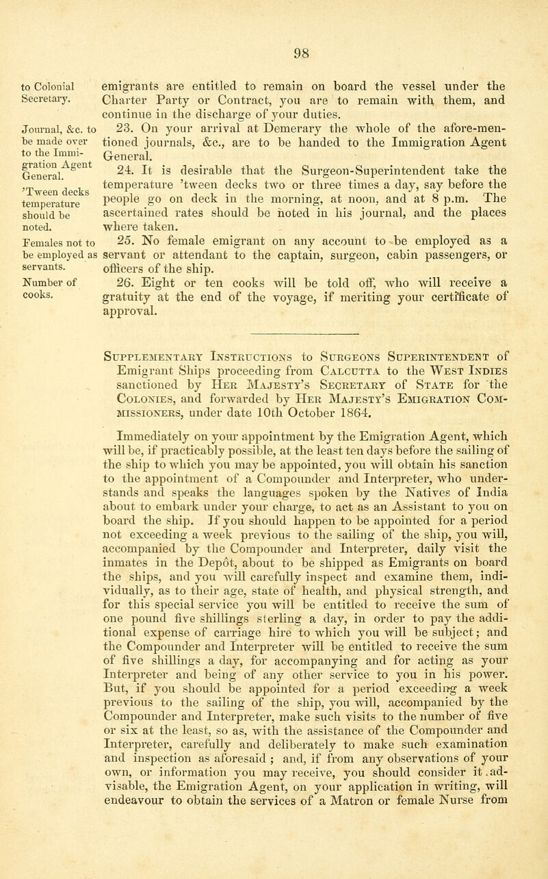 to Colonial emigrants are entitled to remain on board the vessel under the Secretary, Charter Party or Contract, you are to remain with them, and continue in the discharge of your duties. Journal, &e. to 23. On your arrival at Demerary the whole of the afore-men- be made over tioned journals, &c, are to be handed to the Immigration Agent to the Immi- General. General ^ ^' ^ *s desirable that the Surgeon-Superintendent take the ,~ ' , temperature 'tween decks two or three times a day, say before the temperature people go on deck in the morning, at noon, and at 8 p.m. The should be ascertained rates should be noted in his journal, and the places noted. where taken. Females not to 25. No female emigrant on any account to be employed as a be employed as servant or attendant to the captain, surgeon, cabin passengers, or servants. officers of the ship. Number of 26. Eight or ten cooks will be told off, who will receive a cooks. gratuity at the end of the voyage, if meriting your certificate of approval. SUPPLEMENTARY INSTRUCTIONS to SURGEONS SUPERINTENDENT of Emigrant Ships proceeding from Calcutta to the West Indies sanctioned by Her Majesty's Secretary of State for the Colonies, and forwarded by Her Majesty's Emigration Com- missioners, under date 10th October 1864. Immediately on your appointment by the Emigration Agent, which will be, if practicably possible, at the least ten days before the sailing of the ship to which you may be appointed, you will obtain his sanction to the appointment of a Compounder and Interpreter, who under- stands and speaks the languages spoken by the Natives of India about to embark under your charge, to act as an Assistant to you on board the ship. Jf you should happen to be appointed for a period not exceeding a week previous to the sailing of the ship, you will, accompanied by the Compounder and Interpreter, daily visit the inmates in the Depot, about to be shipped as Emigrants on board the ships, and you will carefully inspect and examine them, indi- vidually, as to their age, state of health, and physical strength, and for this special service you will be entitled to receive the sum of one pound five shillings sterling a day, in order to pay the addi- tional expense of carriage hire to which you will be subject; and the Compounder and Interpreter will be entitled to receive the sum of five shillings a day, for accompanying and for acting as your Interpreter and being of any other service to you in his power. But, if you should be appointed for a period exceeding a week previous to the sailing of the ship, you will, accompanied by the Compounder and Interpreter, make such visits to the number of five or six at the least, so as, with the assistance of the Compounder and Interpreter, carefully and deliberately to make such examination and inspection as aforesaid ; and, if from any observations of your own, or information you may receive, you should consider it.ad- visable, the Emigration Agent, on your application in writing, will endeavour to obtain the services of a Matron or female Nurse from