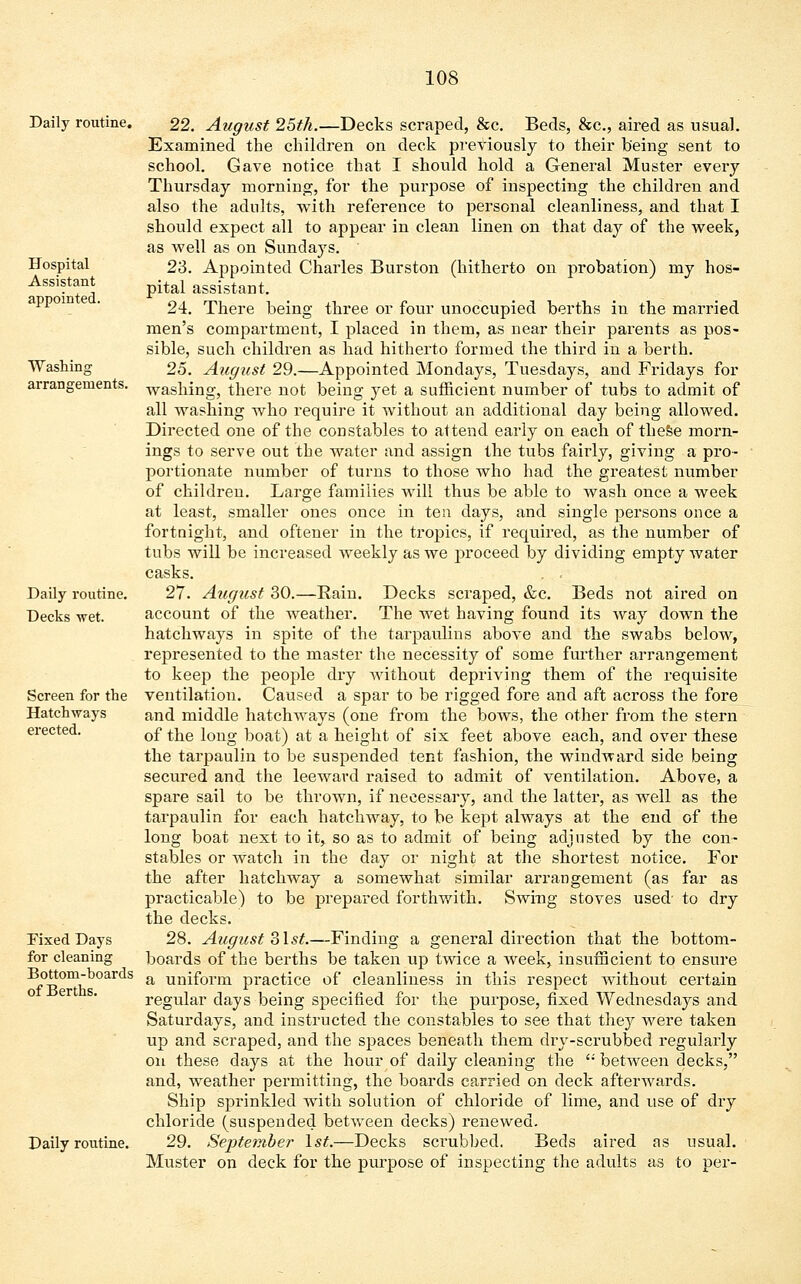 Hospital Assistant appointed. Washing arrangements. Daily routine. 22. August 25th.—Decks scraped, &c. Beds, &c, aired as usual. Examined the children on deck previously to their being sent to school. Gave notice that I should hold a General Muster every Thursday morning, for the purpose of inspecting the children and also the adults, with reference to personal cleanliness, and that I should expect all to appear in clean linen on that day of the week, as well as on Sundays. 23. Appointed Charles Burston (hitherto on probation) my hos- pital assistant. 24. There being three or four unoccupied berths in the married men's compartment, I placed in them, as near their parents as pos- sible, such children as had hitherto formed the third in a berth. 25. August 29.—Appointed Mondays, Tuesdays, and Fridays for washing, there not being yet a sufficient number of tubs to admit of all washing who require it without an additional day being allowed. Directed one of the constables to attend early on each of these morn- ings to serve out the water and assign the tubs fairly, giving a pro- portionate number of turns to those who had the greatest number of children. Large families will thus be able to wash once a week at least, smaller ones once in ten days, and single persons once a fortnight, and oftener in the tropics, if required, as the number of tubs will be increased weekly as we j:>roceed. by dividing empty water casks. . . 27. August 30.—Rain. Decks scraped, &c. Beds not aired on account of the weather. The wet having found its way down the hatchways in spite of the tarpaulins above and the swabs below, represented to the master the necessity of some further arrangement to keep the people dry without depriving them of the requisite ventilation. Caused a spar to be rigged fore and aft across the fore and middle hatchways (one from the bows, the other from the stern of the long boat) at a height of six feet above each, and over ihese the tarpaulin to be suspended tent fashion, the windward side being secured and the leeward raised to admit of ventilation. Above, a spare sail to be thrown, if necessary, and the latter, as well as the tarpaulin for each hatchway, to be kept always at the end of the long boat next to it, so as to admit of being adjusted by the con- stables or watch in the day or night at the shortest notice. For the after hatchway a somewhat similar arrangement (as far as practicable) to be prepared forthwith. Swing stoves used- to dry the decks. 28. August 3lst.—Finding a general direction that the bottom- boards of the berths be taken up twice a week, insufficient to ensure a uniform practice of cleanliness in this respect without certain regular days being specified for the purpose, fixed Wednesdays and Saturdays, and instructed the constables to see that they were taken up and scraped, and the spaces beneath them dry-scrubbed regularly on these days at the hour of daily cleaning the  between decks, and, weather permitting, the boards carried on deck afterwards. Ship sprinkled with solution of chloride of lime, and use of dry chloride (suspended between decks) renewed. Daily routine. 29. September 1st.—Decks scrubbed. Beds aired as usual. Muster on deck for the purpose of inspecting the adults as to per- Daily routine. Decks wet. Screen for the Hatchways erected. Fixed Days for cleaning Bottom-boards of Berths.