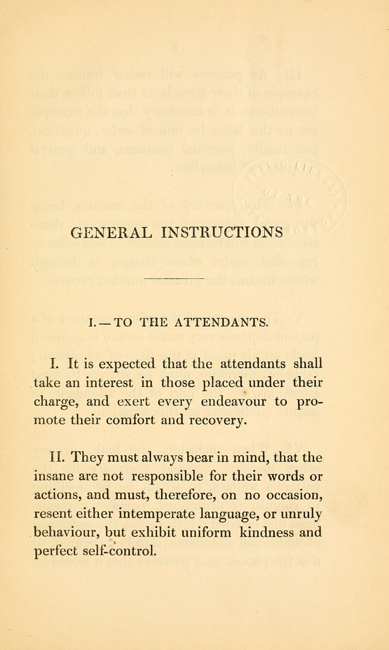 GENERAL INSTRUCTIONS I. —TO THE ATTENDANTS. I. It is expected that the attendants shall take an interest in those placed under their charge, and exert every endeavour to pro- mote their comfort and recovery. II. They must always bear in mind, that the insane are not responsible for their words or actions, and must, therefore, on no occasion, resent either intemperate language, or unruly behaviour, but exhibit uniform kindness and perfect self-control.