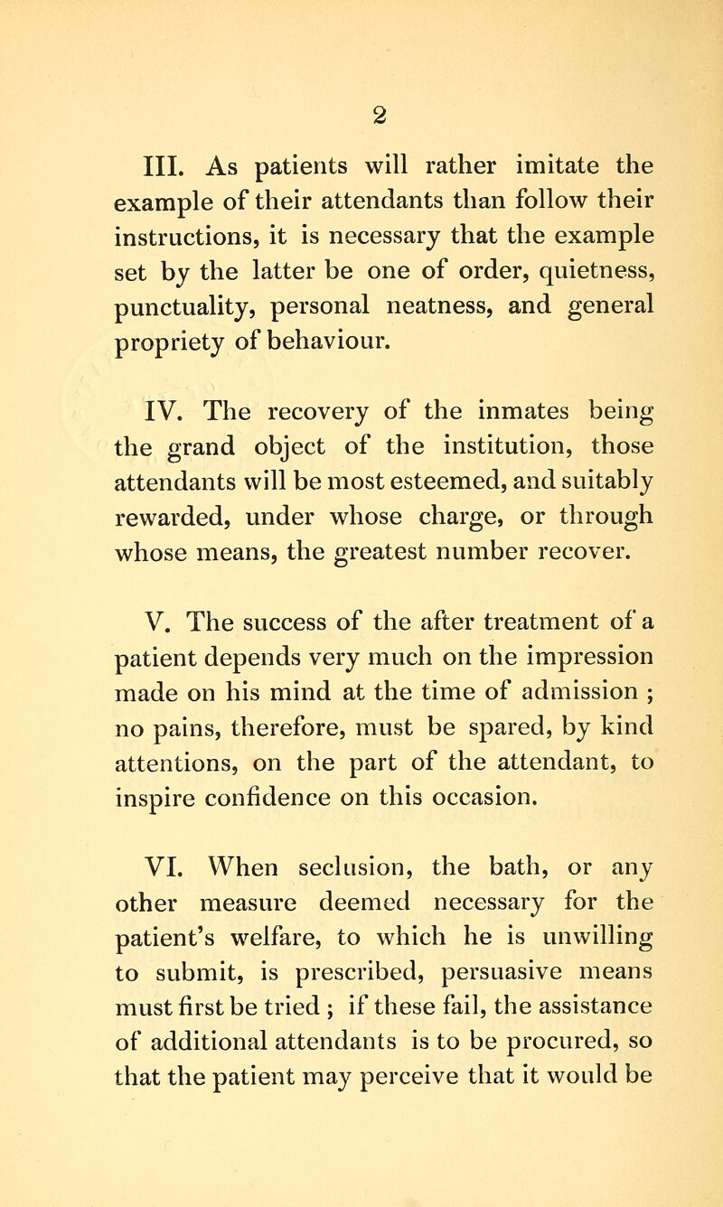 III. As patients will rather imitate the example of their attendants than follow their instructions, it is necessary that the example set by the latter be one of order, quietness, punctuality, personal neatness, and general propriety of behaviour. IV. The recovery of the inmates being the grand object of the institution, those attendants will be most esteemed, and suitably rewarded, under whose charge, or through whose means, the greatest number recover. V. The success of the after treatment of a patient depends very much on the impression made on his mind at the time of admission ; no pains, therefore, must be spared, by kind attentions, on the part of the attendant, to inspire confidence on this occasion. VI. When seclusion, the bath, or any other measure deemed necessary for the patient's welfare, to which he is unwilling to submit, is prescribed, persuasive means must first be tried ; if these fail, the assistance of additional attendants is to be procured, so that the patient may perceive that it would be