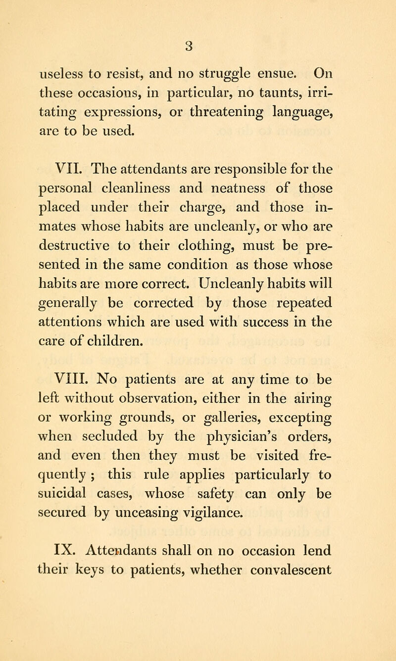 these occasions, in particular, no taunts, irri- tating expressions, or threatening language, are to be used. VII. The attendants are responsible for the personal cleanliness and neatness of those placed under their charge, and those in- mates whose habits are uncleanly, or who are destructive to their clothing, must be pre- sented in the same condition as those whose habits are more correct. Uncleanly habits will generally be corrected by those repeated attentions which are used with success in the care of children. VIII. No patients are at any time to be left without observation, either in the airing or working grounds, or galleries, excepting when secluded by the physician's orders, and even then they must be visited fre- quently ; this rule applies particularly to suicidal cases, whose safety can only be secured by unceasing vigilance. IX. Attendants shall on no occasion lend their keys to patients, whether convalescent
