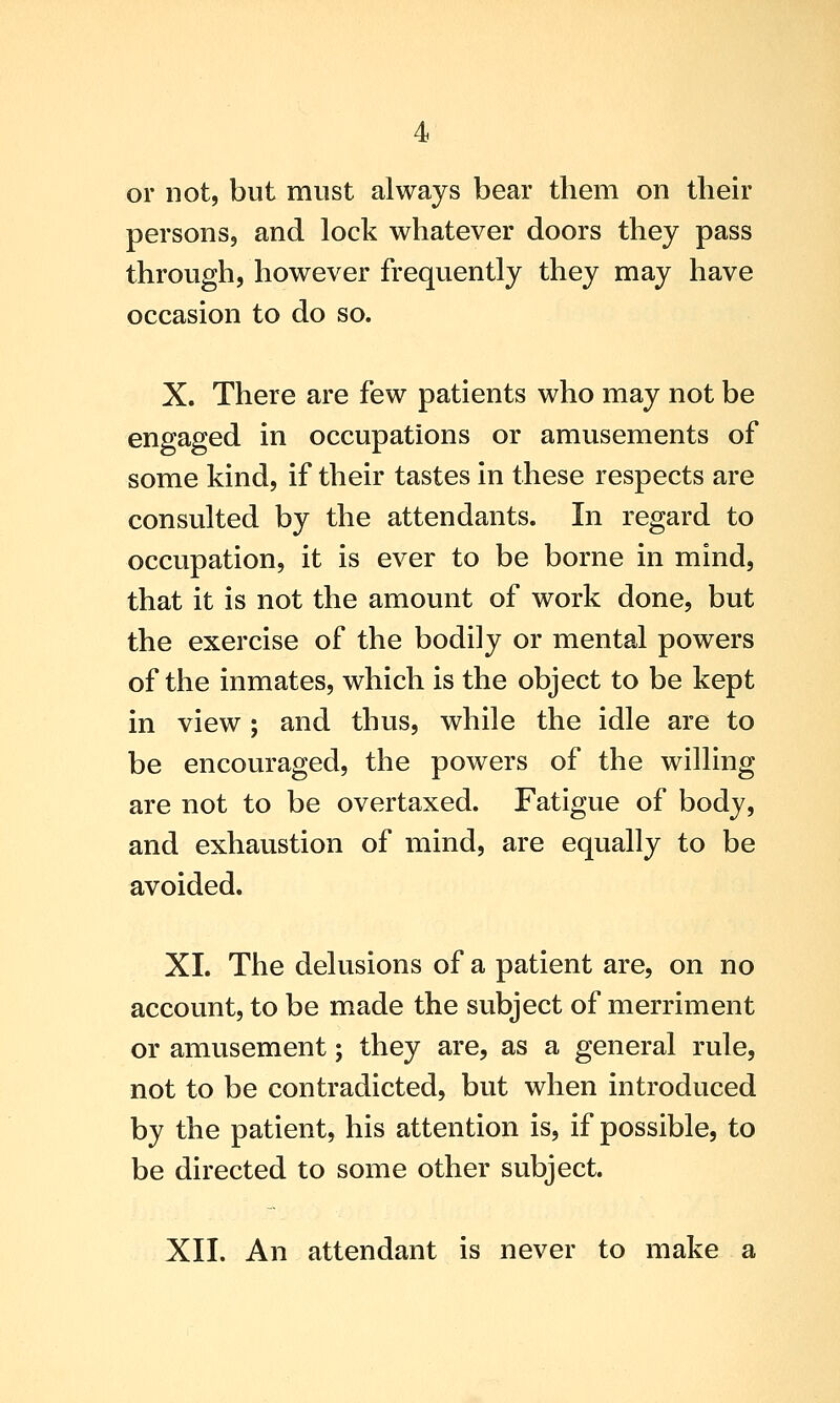 4 or not, but must always bear them on their persons, and lock whatever doors they pass through, however frequently they may have occasion to do so. X. There are few patients who may not be engaged in occupations or amusements of some kind, if their tastes in these respects are consulted by the attendants. In regard to occupation, it is ever to be borne in mind, that it is not the amount of work done, but the exercise of the bodily or mental powers of the inmates, which is the object to be kept in view; and thus, while the idle are to be encouraged, the powers of the willing are not to be overtaxed. Fatigue of body, and exhaustion of mind, are equally to be avoided. XL The delusions of a patient are, on no account, to be made the subject of merriment or amusement; they are, as a general rule, not to be contradicted, but when introduced by the patient, his attention is, if possible, to be directed to some other subject.