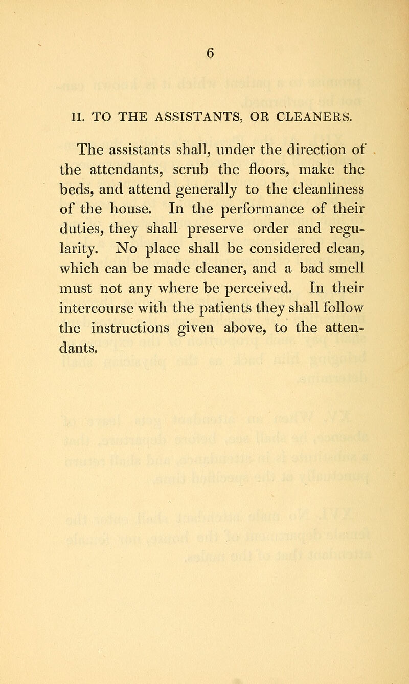 II. TO THE ASSISTANTS, OR CLEANERS. The assistants shall, under the direction of the attendants, scrub the floors, make the beds, and attend generally to the cleanliness of the house. In the performance of their duties, they shall preserve order and regu- larity. No place shall be considered clean, which can be made cleaner, and a bad smell must not any where be perceived. In their intercourse with the patients they shall follow the instructions given above, to the atten- dants.