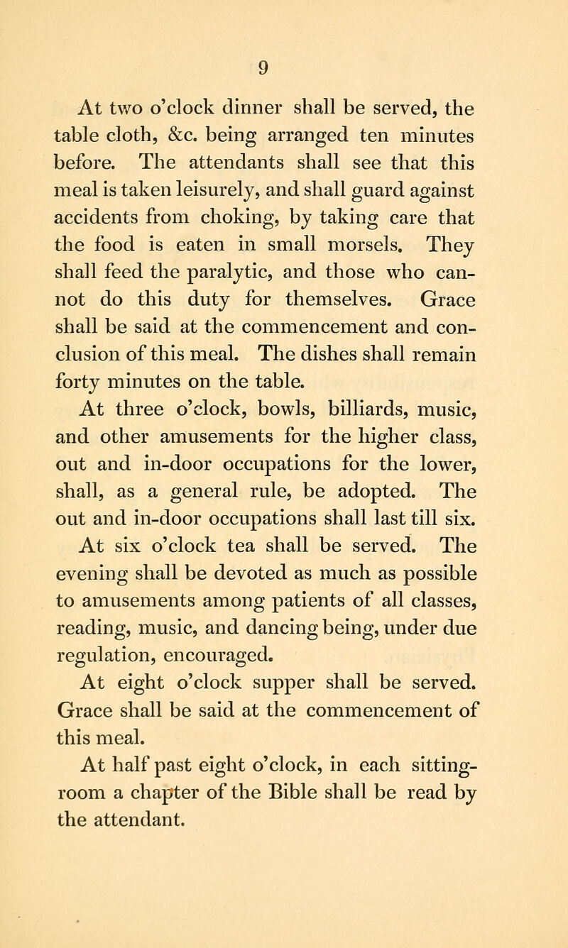 At two o'clock dinner shall be served, the table cloth, &c. being arranged ten minutes before. The attendants shall see that this meal is taken leisurely, and shall guard against accidents from choking, by taking care that the food is eaten in small morsels. They shall feed the paralytic, and those who can- not do this duty for themselves. Grace shall be said at the commencement and con- clusion of this meal. The dishes shall remain forty minutes on the table. At three o'clock, bowls, billiards, music, and other amusements for the higher class, out and in-door occupations for the lower, shall, as a general rule, be adopted. The out and in-door occupations shall last till six. At six o'clock tea shall be served. The evening shall be devoted as much as possible to amusements among patients of all classes, reading, music, and dancing being, under due regulation, encouraged. At eight o'clock supper shall be served. Grace shall be said at the commencement of this meal. At half past eight o'clock, in each sitting- room a chapter of the Bible shall be read by the attendant.