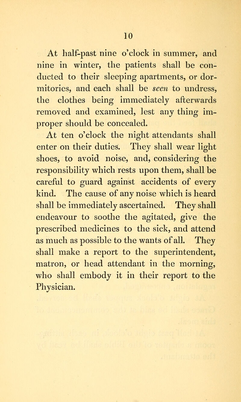 At half-past nine o'clock in summer, and nine in winter, the patients shall be con- ducted to their sleeping apartments, or dor- mitories, and each shall be seen to undress, the clothes being immediately afterwards removed and examined, lest any thing im- proper should be concealed. At ten o'clock the night attendants shall enter on their duties. They shall wear light shoes, to avoid noise, and, considering the responsibility which rests upon them, shall be careful to guard against accidents of every kind. The cause of any noise which is heard shall be immediately ascertained. They shall endeavour to soothe the agitated, give the prescribed medicines to the sick, and attend as much as possible to the wants of all. They shall make a report to the superintendent, matron, or head attendant in the morning, who shall embody it in their report to the Physician.