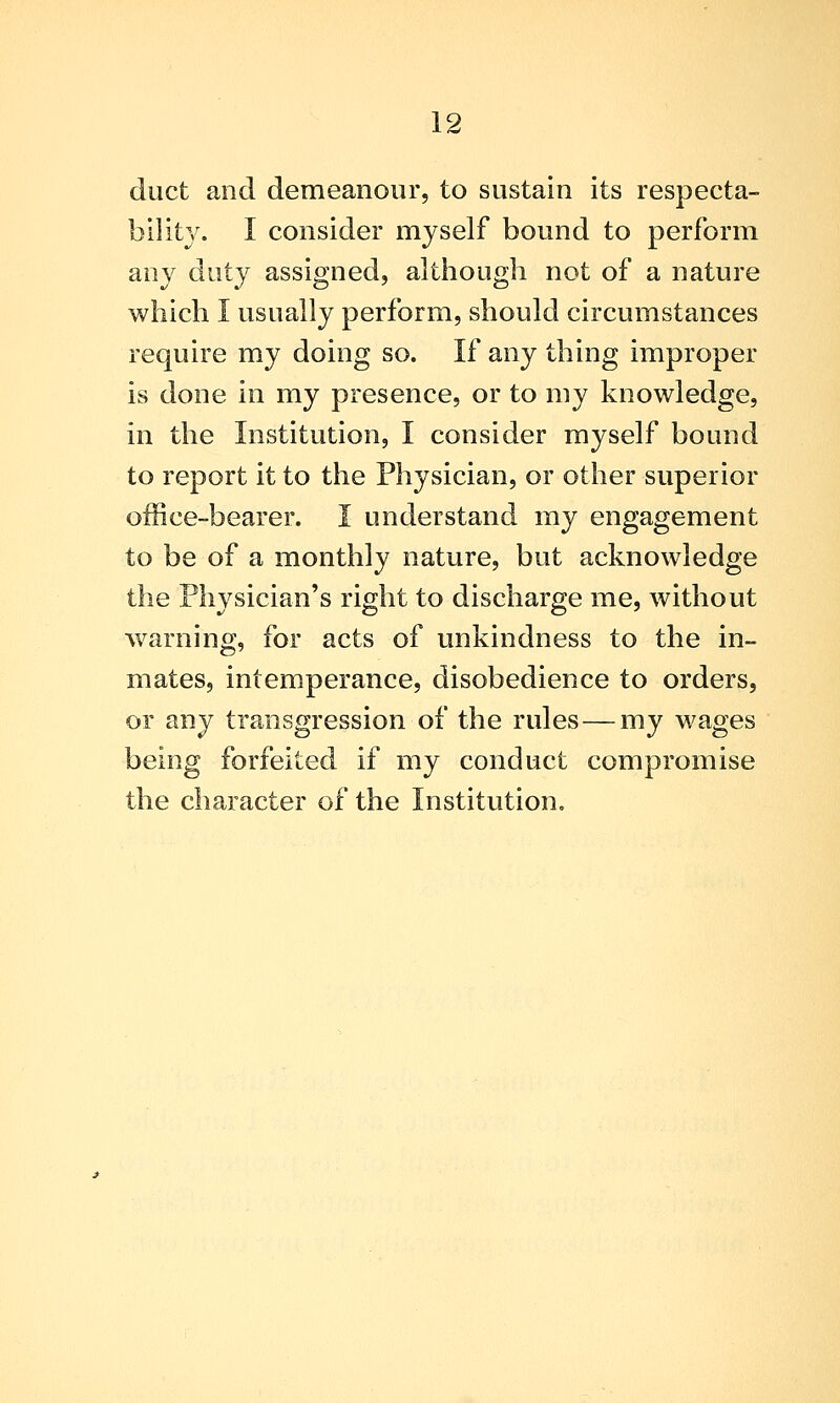 duct and demeanour, to sustain its respecta- bility. I consider myself bound to perform any duty assigned, although not of a nature which I usually perform, should circumstances require my doing so. If any thing improper is done in my presence, or to my knowledge, in the Institution, I consider myself bound to report it to the Physician, or other superior office-bearer. I understand my engagement to be of a monthly nature, but acknowledge the Physician's right to discharge me, without warning, for acts of unkindness to the in- mates, intem.perance, disobedience to orders, or any transgression of the rules — my wages being forfeited if my conduct compromise the character of the Institution,