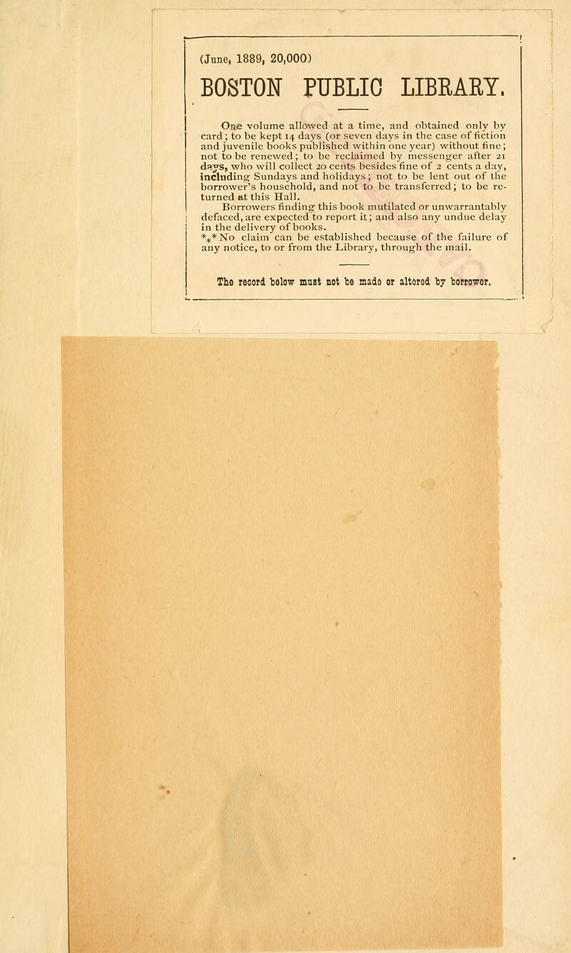 (June, 1889, 20,000) BOSTON PUBLIC LIBRARY. One volume allowed at a time, and obtained only by card; to be kept 14 days (or seven days in the case of fiction and juvenile books published within one year) without fine ; not to be renewed; to be reclaimed by messenger after 21 days, who will collect 20 cents besides fine of 2 cents a day, including Sundays and holidays; not to be lent out of the borrower's household, and not to be transferred; to be re- turned at this Hall. Borrowers finding this book mutilated or unwarrantably defaced,are expected to report it; and also any undue delay in the delivery of books. *:^.*No claim can be established because of the failure of any notice, to or from the Library, through the mail. The record Iselow must not be made or altered by borrower.