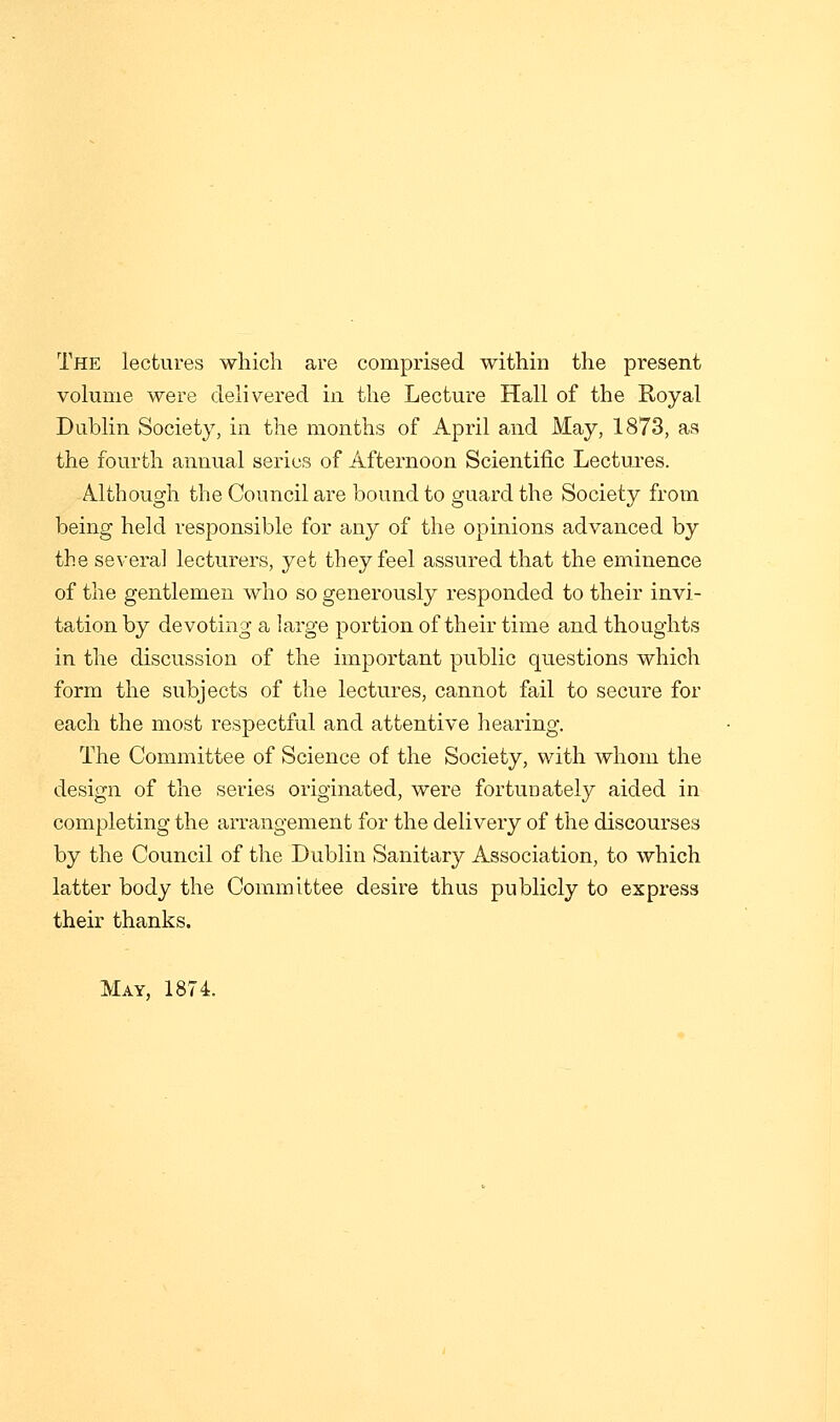 The lectures which are comprised within the present volume were delivered in the Lecture Hall of the Royal Dublin Society, in the months of April and May, 1873, as the fourth annual series of Afternoon Scientific Lectures. Although the Council are bound to guard the Society from being held responsible for any of the opinions advanced by the several lecturers, yet they feel assured that the eminence of the gentlemen who so generously responded to their invi- tation by devoting a large portion of their time and thoughts in the discussion of the important public questions which form the subjects of the lectures, cannot fail to secure for each the most respectful and attentive hearing. The Committee of Science of the Society, with whom the design of the series originated, were fortunately aided in completing the arrangement for the delivery of the discourses by the Council of the Dublin Sanitary Association, to which latter body the Committee desire thus publicly to express their thanks. May, 1874.