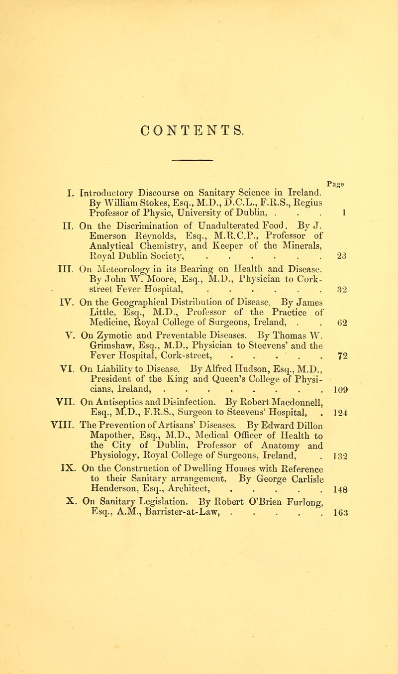 CONTENTS. Page I. Introductory Discourse on Sanitary Science in Ireland. By WilUam Stokes, Esq., M.D., D.C.L., F.R.S., Regius Professor of Physic, University of Dublin, ... I II. On the Discrimination of Unadulterated Food. By J. Emerson Reynolds, Esq., M.R.C.P., Professor of Analytical Chemistry, and Keeper of the Minerals, Royal Dublin Society, ...... 23 III. On Meteorology in its Bearing on Health and Disease. By John W. Moore, Esq., M.D., Physician to Cork- street Fever Hospital, ...... ,S2 IV. On the Geographical Distribution of Disease. By James Little, Esq., M.D., Professor of the Practice of Medicine, Royal College of Surgeons, Ireland, . . 62 V. On Zymotic and Preventable Diseases. By Thomas W. Grimshaw, Esq., M.D., Physician to Steevens' and the Fever Hospital, Cork-street, . . . ' . -72 VI. On Liability to Disease. By Alfred Hudson, Esq., M.D., President of the King and Queen's College of Physi- cians, Ireland, . . . . . . . .109 VII. On Antiseptics and Disinfection. By Robert Macdonnell, Esq., M.D., F.R.S., Surgeon to Steevens' Hospital, . 124 VIII. The Prevention of Artisans' Diseases. By Edward Dillon Mapother, Esq., M.D., Medical Officer of Health to the City of Dublin, Professor of Anatomy and Physiology, Royal College of Surgeons, Ireland, . ] ,32 IX. On the Construction of Dwelling Houses with Reference to their Sanitary arrangement. By George Carlisle Henderson, Esq., Architect, . . . , .148 X. On Sanitary Legislation. By Robert O'Brien Furlong, Esq., A.M., Barrister-at-Law, 163