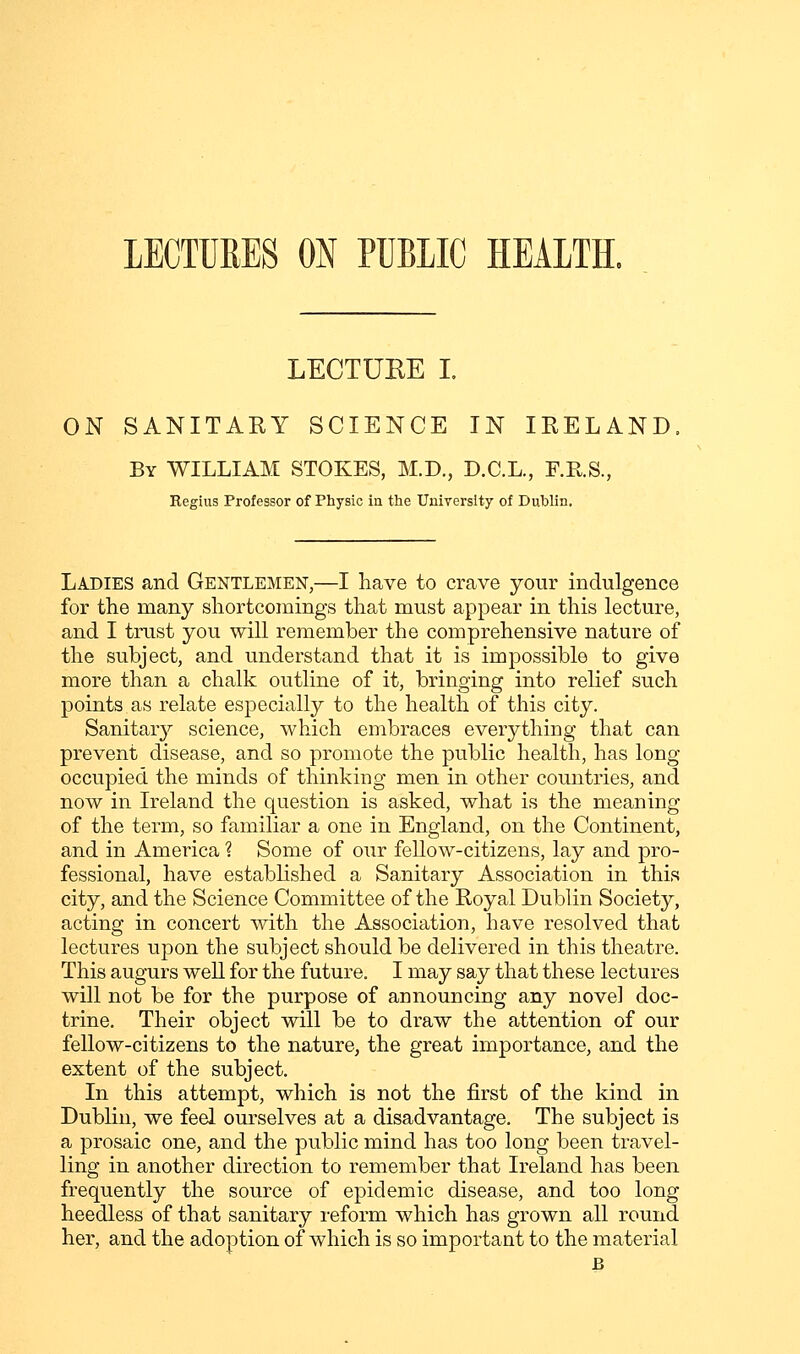 LECTURES ON PUBLIC HEALTH, LECTUEE I ON SANITARY SCIENCE IN IRELAND By WILLIAM STOKES, M.D., D.C.L., F.E.S., Regius Professor of Physic in the University of Dublin, Ladies and Gentlemen,—I have to crave your indulgence for the many shortcomings that must appear in this lecture, and I trust you will remember the comprehensive nature of the subject, and understand that it is impossible to give more than a chalk outline of it, bringing into relief such points as relate especially to the health of this city. Sanitar}'' science, which embraces everything that can prevent disease, and so promote the public health, has long occupied the minds of thinking men in other countries, and now in Ireland the question is asked, what is the meaning of the term, so familiar a one in England, on the Continent, and in America ? Some of our fellow-citizens, lay and pro- fessional, have established a Sanitary Association in this city, and the Science Committee of the Royal Dublin Society, acting in concert with the Association, have resolved that lectures upon the subject should be delivered in this theatre. This augurs weU for the future, I may say that these lectures will not be for the purpose of announcing any novel doc- trine. Their object will be to draw the attention of our fellow-citizens to the nature, the great importance, and the extent of the subject. In this attempt, which is not the first of the kind in Dublin, we feel ourselves at a disadvantage. The subject is a prosaic one, and the public mind has too long been travel- ling in another direction to remember that Ireland has been frequently the source of epidemic disease, and too long heedless of that sanitary reform which has grown all round her, and the adoption of which is so important to the material B