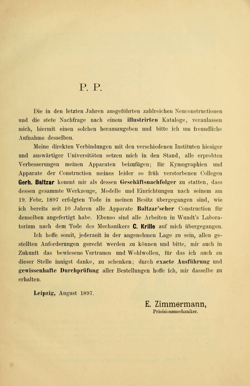 p. p. Die in den letzten Jahren ausgeführten zahlreichen Neuconstructionen und die stete Nachfrage nach einem illustrirteii Kataloge, veranlassen mich, hiermit einen solchen herauszugeben und bitte ich um fieundliche Aufnahme desselben. Meine direkten Verbindungen mit den verschiedenen Instituten hiesiger und auswärtiger Universitäten setzen mich in den Stand, alle erprobten Verbesserungen meinen Apparaten beizufügen; für Kymographien und Apparate der Construction meines leider so früh verstorbenen Collegen Gerh. B&ltzar kommt mir als dessen Greschäftsnachfolger zu statten, dass dessen gesammte Werkzeuge, Modelle und Einrichtungen nach seinem am 19. Febr. 1897 erfolgten Tode in meinen Besitz übergegangen sind, wie ich bereits seit 10 Jahren alle Apparate Baltzar'scher Construction für denselben angefertigt habe. Ebenso sind alle Arbeiten in Wundt's Labora- torium nach dem Tode des Mechanikers C. Krille auf mich übergegangen. Ich hoffe somit, jederzeit in der angenehmen Lage zu sein, allen ge- stellten Anforderungen gerecht werden zu können und bitte, mir auch in Zukunft das bewiesene Verti-auen und Wohlwollen, für das ich auch an dieser Stelle innigst danke, zu schenken; durch exacte Ausführung und gewissenhafte Durchprüfung aller Bestellungen hoffe ich, mii- dasselbe zu erhalten. Leipzig, August 1897. E. Zimmermann, Präcisionsmechaniker.