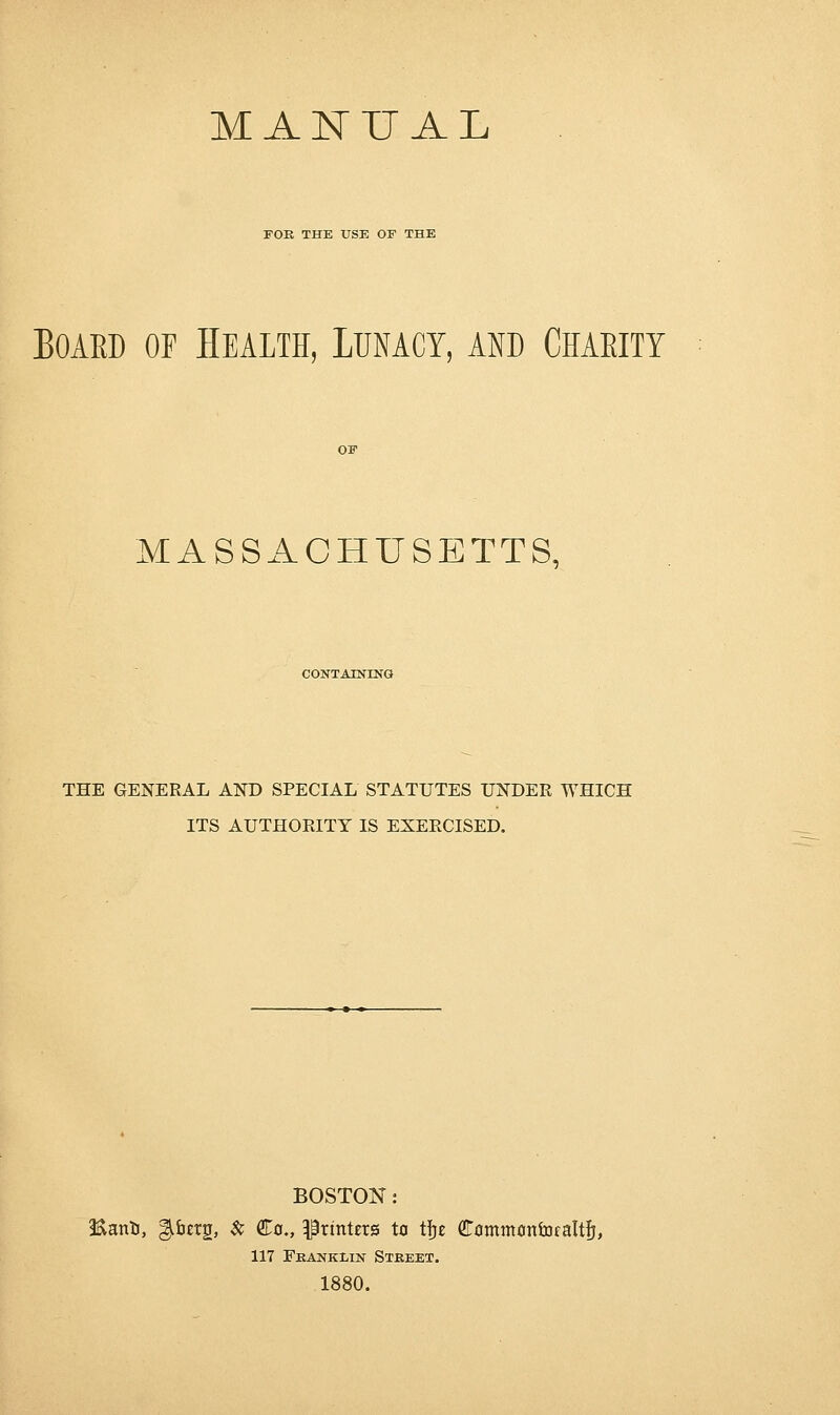 MANUAL FOR THE USE OF THE Board of Health, Lunacy, and Charity MASSACHUSETTS, CONTAINING THE GENERAL AND SPECIAL STATUTES UNDER WHICH ITS AUTHORITY IS EXERCISED. BOSTON: EanU, ;perg, & Co., printers to tfre Cammonfofaltfj, 117 Franklin Street. 1880.