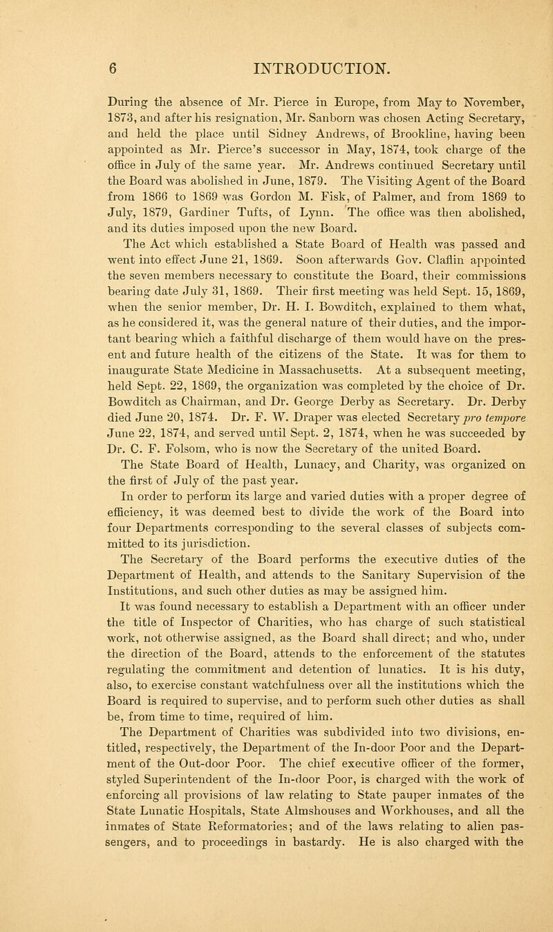 During the absence of Mr. Pierce in Europe, from May to November, 1S73, and after his resignation, Mr. Sanborn was chosen Acting Secretary, and held the place until Sidney Andrews, of Brookline, having been appointed as Mr. Pierce's successor in May, 1874, took charge of the office in July of the same year. Mr. Andrews continued Secretary until the Board was abolished in June, 1879. The Visiting Agent of the Board from 1866 to 1869 was Gordon M. Fisk, of Palmer, and from 1869 to July, 1879, Gardiner Tufts, of Lynn. The office was then abolished, and its duties imposed upon the new Board. The Act which established a State Board of Health was passed and went into effect June 21, 1869. Soon afterwards Gov. Claflin appointed the seven members necessary to constitute the Board, their commissions bearing date July 31, 1869. Their first meeting was held Sept. 15, 1869, when the senior member, Dr. H. I. Bowditch, explained to them what, as he considered it, was the general nature of their duties, and the impor- tant bearing which a faithful discharge of them would have on the pres- ent and future health of the citizens of the State. It was for them to inaugurate State Medicine in Massachusetts. At a subsequent meeting, held Sept. 22, 1869, the organization was completed by the choice of Dr. Bowditch as Chairman, and Dr. George Derby as Secretary. Dr. Derby died June 20, 1874. Dr. F. W. Draper was elected Secretary ^>ro tempore June 22, 1874, and served until Sept. 2, 1874, when he was succeeded by Dr. C. F. Folsom, who is now the Secretary of the united Board. The State Board of Health, Lunacy, and Charity, was organized on the first of July of the past year. In order to perform its large and varied duties with a proper degree of efficiency, it was deemed best to divide the work of the Board into four Departments corresponding to the several classes of subjects com- mitted to its jurisdiction. The Secretary of the Board performs the executive duties of the Department of Health, and attends to the Sanitary Supervision of the Institutions, and such other duties as may be assigned him. It was found necessary to establish a Department with an officer under the title of Inspector of Charities, who has charge of such statistical work, not otherwise assigned, as the Board shall direct; and who, under the direction of the Board, attends to the enforcement of the statutes regulating the commitment and detention of lunatics. It is his duty, also, to exercise constant watchfulness over all the institutions which the Board is required to supervise, and to perform such other duties as shall be, from time to time, required of him. The Department of Charities was subdivided into two divisions, en- titled, respectively, the Department of the In-door Poor and the Depart- ment of the Out-door Poor. The chief executive officer of the former, styled Superintendent of the In-door Poor, is charged with the work of enforcing all provisions of law relating to State pauper inmates of the State Lunatic Hospitals, State Almshouses and Workhouses, and all the inmates of State Reformatories; and of the laws relating to alien pas- sengers, and to proceedings in bastardy. He is also charged with the