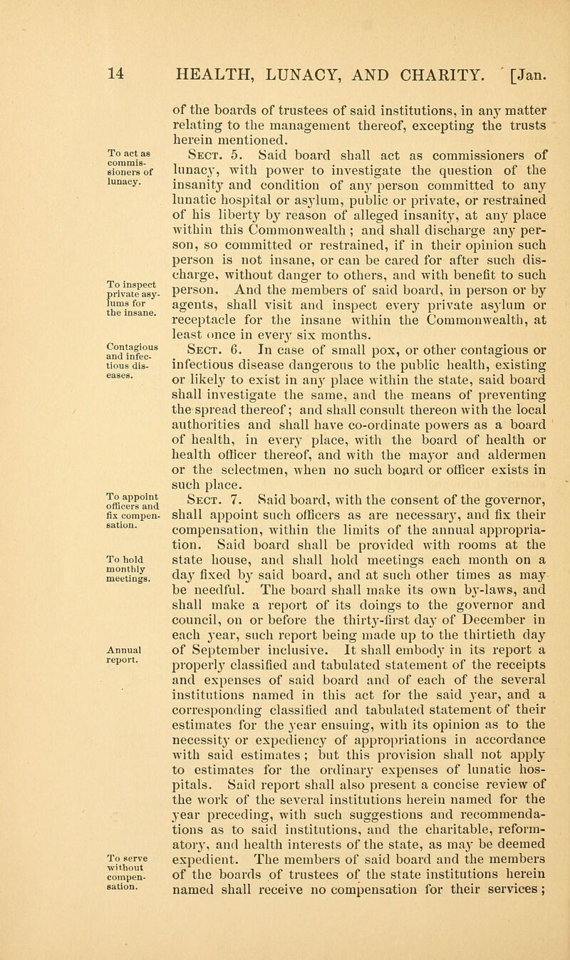 To act as commis- sioners of lunacy. To inspect private asy- lums for the insane. Contagious and infec- tious dis- eases. To appoint officers and fix compen- sation. To hold monthly meetings. Annual report. To serve ■without compen- sation. of the boards of trustees of said institutions, in any matter relating to the management thereof, excepting the trusts herein mentioned. Sect. 5. Said board shall act as commissioners of lunacy, with power to investigate the question of the insanity and condition of any person committed to any lunatic hospital or as3'lum, public or private, or restrained of his liberty by reason of alleged insanity, at an}7 place within this Commonwealth ; and shall discharge an}' per- son, so committed or restrained, if in their opinion such person is not insane, or can be cared for after such dis- charge, without danger to others, and with benefit to such person. And the members of said board, in person or by agents, shall visit and inspect every private asylum or receptacle for the insane within the Commonwealth, at least once in every six months. Sect. 6. In case of small pox, or other contagious or infectious disease dangerous to the public health, existing or likely to exist in any place within the state, said board shall investigate the same, and the means of preventing the spread thereof; and shall consult thereon with the local authorities and shall have co-ordinate powers as a board of health, in every place, with the board of health or health officer thereof, and with the mayor and aldermen or the selectmen, when no such board or officer exists in such place. Sect. 7. Said board, with the consent of the governor, shall appoint such officers as are necessary, and fix their compensation, within the limits of the annual appropria- tion. Said board shall be provided wdth rooms at the state house, and shall hold meetings each month on a day fixed by said board, and at such other times as may be needful. The board shall make its own by-laws, and shall make a report of its doings to the governor and council, on or before the thirty-first day of December in each year, such report being made up to the thirtieth clay of September inclusive. It shall embody in its report a properly classified and tabulated statement of the receipts and expenses of said board and of each of the several institutions named in this act for the said year, and a corresponding classified and tabulated statement of their estimates for the year ensuing, with its opinion as to the necessity or expediency of appropriations in accordance with said estimates ; but this provision shall not apply to estimates for the ordinary expenses of lunatic hos- pitals. Said report shall also present a concise review of the work of the several institutions herein named for the year preceding, with such suggestions and recommenda- tions as to said institutions, and the charitable, reform- atory, and health interests of the state, as may be deemed expedient. The members of said board and the members of the boai'ds of trustees of the state institutions herein named shall receive no compensation for their services;