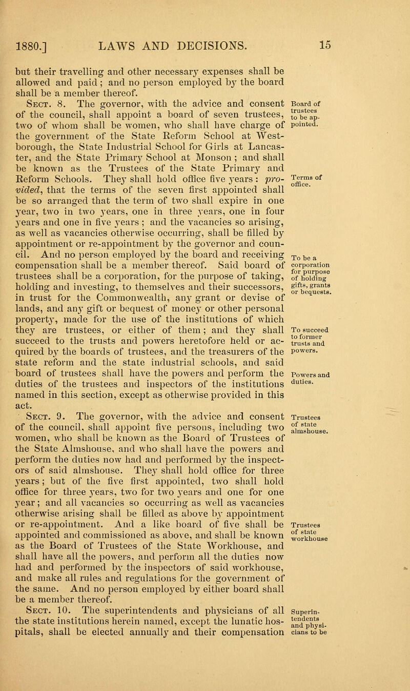 but their travelling and other necessary expenses shall be allowed and paid ; and no person employed by the board shall be a member thereof. Sect. 8. The governor, with the advice and consent of the council, shall appoint a board of seven trustees, two of whom shall be women, who shall have charge of the government of the State Reform School at West- borough, the State Industrial School for Girls at Lancas- ter, and the State Primaiy School at Monson ; and shall be known as the Trustees of the State Primary and Reform Schools. The}' shall hold office five years : pro- vided, that the terms of the seven first appointed shall be so arranged that the term of two shall expire in one year, two in two years, one in three years, one in four years and one in five years ; and the vacancies so arising, as well as vacancies otherwise occurring, shall be filled by appointment or re-appointment by the governor and coun- cil. And no person employed b}7 the board and receiving compensation shall be a member thereof. Said board of trustees shall be a corporation, for the purpose of taking, holding and investing, to themselves and their successors, in trust for the Commonwealth, any grant or devise of lands, and any gift or bequest of money or other personal property, made for the use of the institutions of which they are trustees, or either of them; and they shall succeed to the trusts and powers heretofore held or ac- quired by the boards of trustees, and the treasurers of the state reform and the state industrial schools, and said board of trustees shall have the powers and perform the duties of the trustees and inspectors of the institutions named in this section, except as otherwise provided in this act. Sect. 9. The governor, with the advice and consent of the council, shall appoint five persons, including two women, who shall be known as the Board of Trustees of the State Almshouse, and who shall have the powers and perform the duties now had and performed by the inspect- ors of said almshouse. The}' shall hold office for three 3'ears; but of the five first appointed, two shall hold office for three j-ears, two for two years and one for one year; and all vacancies so occurring as well as vacancies otherwise arising shall be filled as above by appointment or re-appointment. And a like board of five shall be appointed and commissioned as above, and shall be known as the Board of Trustees of the State Workhouse, and shall have all the powers, and perform all the duties now had and performed by the inspectors of said workhouse, and make all rules and regulations for the government of the same. And no person employed by either board shall be a member thereof. Sect. 10. The superintendents and physicians of all the state institutions herein named, except the lunatic hos- pitals, shall be elected annually and their compensation Board of trustees to be ap- pointed. Terms of office. To be a corporation for purpose of holding gifts, grants or bequests. To succeed to former trusts and powers. Powers and duties. Trustees of state almshouse. Trustees of state workhouse Superin- tendents and physi- cians to be