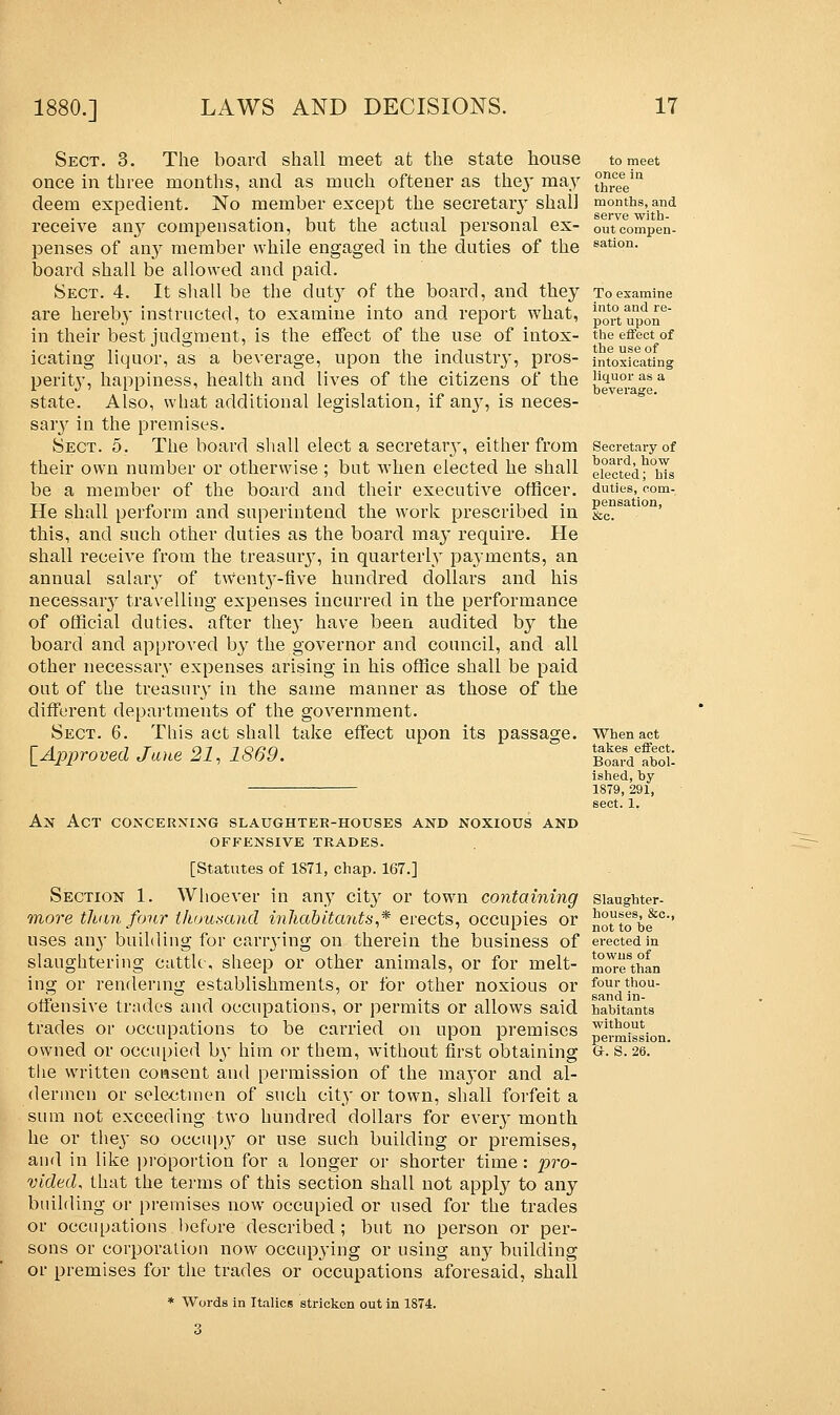 Sect. 3. The board shall meet at the state house once in three months, and as much oftener as they may deem expedient. No member except the secretary shall receive any compensation, but the actual personal ex- penses of any member while engaged in the duties of the board shall be allowed and paid. Sect. 4. It shall be the duty of the board, and they are hereby instructed, to examine into and report what, in their best judgment, is the effect of the use of intox- icating liquor, as a beverage, upon the industry, pros- perity, happiness, health and lives of the citizens of the state. Also, what additional legislation, if any, is neces- sary in the premises. Sect. 5. The board shall elect a secretaiy, either from their own number or otherwise ; but when elected he shall be a member of the board and their executive officer. He shall perform and superintend the work prescribed in this, and such other duties as the board may require. He shall receive from the treasury, in quarterly payments, an annual salary of twenty-five hundred dollars and his necessaiy travelling expenses incurred in the performance of official duties, after the}' have been audited by the board and approved by the governor and council, and all other necessary expenses arising in his office shall be paid out of the treasury in the same manner as those of the different departments of the government. Sect. 6. This act shall take effect upon its passage. [Approved Jane 21, 1869. Ax Act concerning slaughter-houses and noxious and OFFENSIVE TRADES. [Statutes of 1871, chap. 167.] Section 1. Whoever in any city or town containing more than four thousand inhabitants,* erects, occupies or uses an}' building for carrying on therein the business of slaughtering cattle, sheep or other animals, or for melt- ing or rendering establishments, or for other noxious or offensive trades and occupations, or permits or allows said trades or occupations to be carried on upon premises owned or occupied by him or them, without first obtaining the written consent and permission of the mayor and al- dermen or selectmen of such city or town, shall forfeit a sum not exceeding two hundred dollars for every month he or they so occupy or use such building or premises, and in like proportion for a longer or shorter time: pro- vided, that the terms of this section shall not apply to any building or premises now occupied or used for the trades or occupations before described ; but no person or per- sons or corporation now occupying or using any building or premises for the trades or occupations aforesaid, shall * Words in Italics stricken out in 1874. to meet once in three months, and serve with- out compen- sation. To examine into and re- port upon the effect of the use of intoxicating liquor as a beverage. Secretary of board, how elected; his duties, com- pensation, &c. When act takes effect. Board abol- ished, by 1879, 291, sect. 1. Slaughter- houses, &c, not to be erected in towns of more than four thou- sand in- habitants without permission. Gr. S. 26.