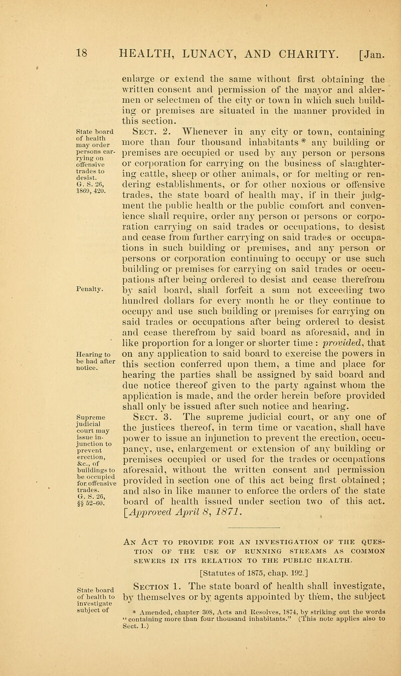 State board of health may order persons car- rying on offensive trades to desist. G. S. 26, 1869, 420. Penalty. Hearing to be had after notice. Supreme judicial court may issue in- junction to prevent erection, &c, of buildings to be occupied for, offensive trades. G. S. 26, §■§ 52-60. enlarge or extend the same without first obtaining the written consent and permission of the major and alder- men or selectmen of the city or town in which such build- ing or premises are situated in the manner provided in this section. Sect. 2. Whenever in any city or town, containing more than four thousand inhabitants * airy building or premises are occupied or used by an}T person or persons or corporation for carrying on the business of slaughter- ing cattle, sheep or other animals, or for melting or ren- dering establishments, or for other noxious or offensive trades, the state board of health may, if in their judg- ment the public health or the public comfort and conven- ience shall require, order any person or persons or corpo- ration carrying on said trades or occupations, to desist and cease from further carrying on said trades or occupa- tions in such building or premises, and any person or persons or corporation continuing to occupy or use such building or premises for carrying on said trades or occu- pations after being ordered to desist and cease therefrom by said board, shall forfeit a sum not exceeding two hundred dollars for eveiy month he or they continue to occupy and use such building or premises for cariying on said trades or occupations after being ordered to desist and cease therefrom by said board as aforesaid, and in like proportion for a longer or shorter time : provided, that on any application to said board to exercise the powers in this section conferred upon them, a time and place for hearing the parties shall be assigned by said board and due notice thereof given to the party against whom the application is made, and the order herein before provided shall only be issued after such notice and hearing. Sect. 3. The supreme judicial court, or any one of the justices thereof, in term time or vacation, shall have power to issue an injunction to prevent the erection, occu- pancy, use, enlargement or extension of any building or premises occupied or used for the trades or occupations aforesaid, without the written consent and permission provided in section one of this act being first obtained ; and also in like manner to enforce the orders of the state board of health issued under section two of this act. [Approved April 8, 1871. An Act to provide for. an investigation of the ques- tion OF THE USE OF RUNNING STREAMS AS COMMON SEWERS IN ITS RELATION TO THE PUBLIC HEALTH. [Statutes of 1875, chap. 192.] state board Section 1. The state board of health shall investigate, of health to by themselves or by agents appointed by them, the subject investigate subject of * Amended, chapter 308, Acts and Resolves, 1874, by striking out the words  containing more than four thousand inhabitants. (This note applies also to Sect. 1.)