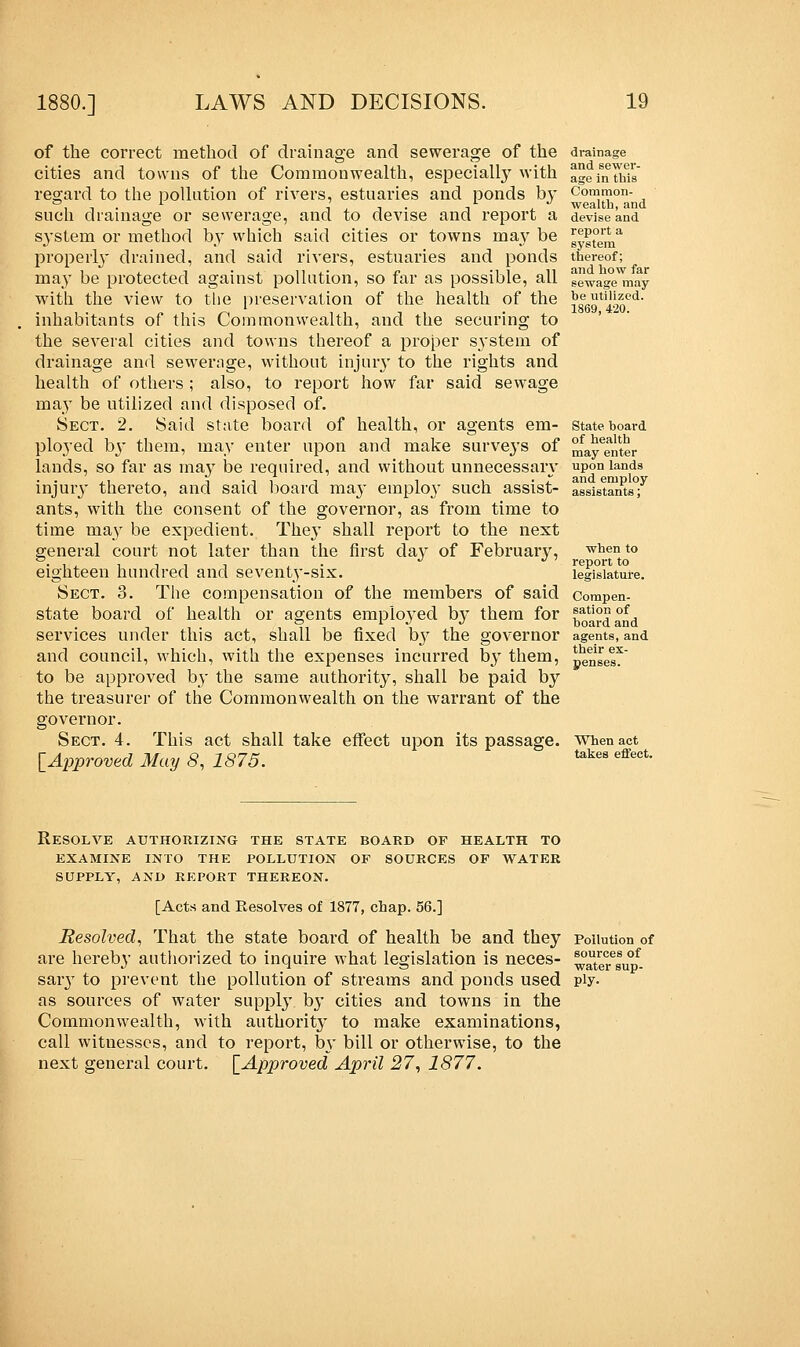 drainage and sewer- age in this Common- wealth, and devise and report a system thereof; and how far sewage may be utilized. 1869, 420. of the correct method of drainage and sewerage of the cities and towns of the Commonwealth, especially with regard to the pollution of rivers, estuaries and ponds by such drainage or sewerage, and to devise and report a system or method by which said cities or towns inay be properly drained, and said rivers, estuaries and ponds may be protected against pollution, so far as possible, all with the view to the preservation of the health of the inhabitants of this Commonwealth, and the securing to the several cities and towns thereof a proper S3'stem of drainage and sewerage, without injury to the rights and health of others ; also, to report how far said sewage may be utilized and disposed of. Sect. 2. Said state board of health, or agents em- ployed by them, may enter upon and make surveys of lands, so far as may be required, and without unnecessaiy injuiy thereto, and said board maj* employ such assist- ants, with the consent of the governor, as from time to time may be expedient. They shall report to the next general court not later than the first day of February, eighteen hundred and seventy-six. Sect. 3. The compensation of the members of said state board of health or agents emploj-ed by them for services under this act, shall be fixed by the governor and council, which, with the expenses incurred by them, to be approved b}- the same authority, shall be paid by the treasurer of the Commonwealth on the warrant of the governor. Sect. 4. This act shall take effect upon its passage. When act [Approved May 8, 1875. State board of health may enter upon lands and employ assistants; when to report to legislature. Compen- sation of board and agents, and their ex- penses. takes effect. Resolve authorizing the state board of health to examine into the pollution of sources of water supply, and report thereon. [Acts and Resolves of 1877, chap. 56.] Resolved, That the state board of health be and they Pollution of are hereby authorized to inquire what legislation is neces- ^ter^up- saiy to prevent the pollution of streams and ponds used ply. as sources of water supply, by cities and towns in the Commonwealth, with anthorit}* to make examinations, call witnesses, and to report, by bill or otherwise, to the next general court. [Approved April 27, 1877.