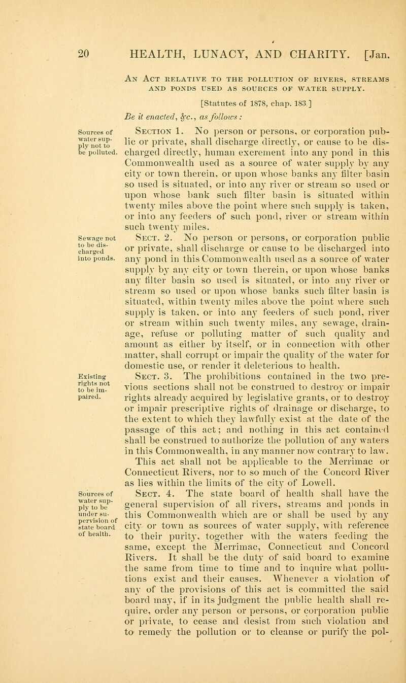 Sources of water sup- ply not to tie polluted. Sewage not to be dis- charged into ponds. Existing rights not to be im- paired. Sources of water sup- ply to be under su- pervision of state board of health. An Act relative to the pollution of rivers, streams and ponds used as sources op water supply. [Statutes of 1878, chap. 183] Be it enacted, Sfc, as follows: Section 1. No person or persons, or corporation pub- lic or private, shall discharge directly, or cause to be dis- charged directly, human excrement into any pond in this Commonwealth used as a source of water supply by any city or town therein, or upon whose banks any filter basin so used is situated, or into any river or stream so used or upon whose bank such filter basin is situated within twenty miles above the point where such supply is taken, or into an}- feeders of such pond, river or stream within such twenty miles. Sect. 2. No person or persons, or corporation public or private, shall discharge or cause to be discharged into any pond in this Commonwealth used as a source of water supply by any city or town therein, or upon whose banks any filter basin so used is situated, or into any river or stream so used or upon whose banks such filter basin is situated, within twenty miles above the point where such supply is taken, or into any feeders of such pond, river or stream within such twenty miles, any sewage, drain- age, refuse or polluting matter of such quality and amount as either by itself, or in connection with other matter, shall corrupt or impair the quality of the water for domestic use, or render it deleterious to health. Sect. 3. The prohibitions contained in the two pre- vious sections shall not be construed to destroy or impair rights alreacly acquired by legislative grants, or to destroy or impair prescriptive rights of drainage or discharge, to the extent to which they lawfully exist at the date of the passage of this act; and nothing in this act contained shall be construed to authorize the pollution of an}7 waters in this Commonwealth, in any manner now contrary to law. This act shall not be applicable to the Merrimac or Connecticut Rivers, nor to so much of the Concord River as lies within the limits of the city of Lowell. Sect. 4. The state board of health shall have the general supervision of all rivers, streams and ponds in this Commonwealth which are or shall be used b}* any city or town as sources of water supply, with reference to their purity, together with the waters feeding the same, except the Merrimac, Connecticut and Concord Rivers. It shall be the duty of said board to examine the same from time to time and to inquire what pollu- tions exist and their causes. Whenever a violation of any of the provisions of this act is committed the said board may, if in its judgment the public health shall re- quire, order airy person or persons, or corporation public or private, to cease and desist from such violation and to remed}' the pollution or to cleanse or purify the pol-