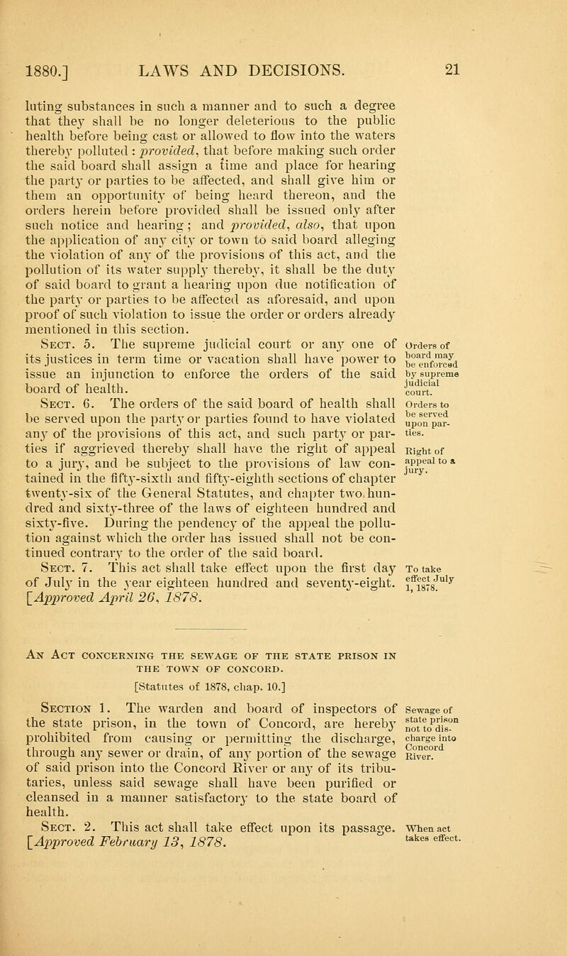 luting substances in such a manner and to such a degree that they shall be no longer deleterious to the public health before being cast or allowed to flow into the waters thereby polluted : provided, that before making such order the said board shall assign a time and place for hearing the party or parties to be affected, and shall give him or them an opportunity of being heard thereon, and the orders herein before provided shall be issued only after such notice and hearing; and provided, also, that upon the application of anjT city or town to said board alleging the violation of any of the provisions of this act, and the pollution of its water supply thereb}', it shall be the duty of said board to grant a hearing upon due notification of the party or parties to be affected as aforesaid, and upon proof of such violation to issue the order or orders already mentioned in this section. Sect. 5. The supreme judicial court or any one of its justices in term time or vacation shall have power to issue an injunction to enforce the orders of the said board of health. Sect. 6. The orders of the said board of health shall be served upon the party or parties found to have violated any of the provisions of this act, and such party or par- ties if aggrieved therebj7 shall have the right of appeal to a jury, and be subject to the provisions of law con- tained in the fifty-sixth and fifty-eighth sections of chapter twenty-six of the General Statutes, and chapter two hun- dred and sixty-three of the laws of eighteen hundred and sixty-five. During the pendency of the appeal the pollu- tion against which the order has issued shall not be con- tinued contrary to the order of the said board. Sect. 7. This act shall take effect upon the first day of July in the yeav eighteen hundred and seventy-eight. [Approved April 26, 1878. Orders of board may be enforced by supreme judicial court. Orders to be served upon par- ties. Right of appeal to a jury- To take etfect July 1, 1878. An Act concerning the sewage of the state prison in the town of concord. [Statutes of 1878, chap. 10.] Section 1. The warden and board of inspectors of Sewage of the state prison, in the town of Concord, are hereby noatt0Pdisn prohibited from causing or permitting the discharge, charge into through any sewer or drain, of an}7 portion of the sewage Rive°r? of said prison into the Concord River or any of its tribu- taries, unless said sewage shall have been purified or cleansed in a manner satisfactory to the state board of health. Sect. 2. This act shall take effect upon its passage. When act [Approved February 13, 1878. ukes effect-