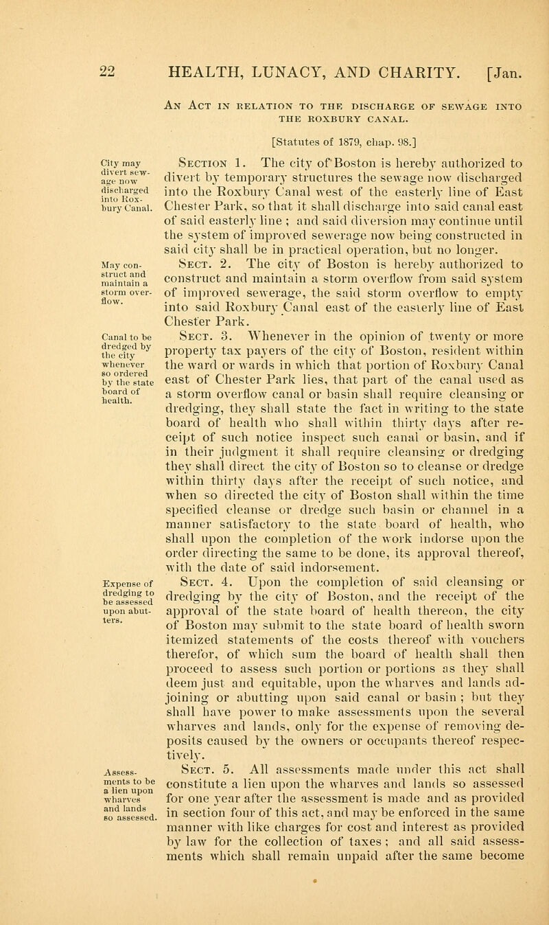 An Act in relation to the discharge of sewage into the roxbury canal. City may divert sew- age now discharged into Rox- bury Canal. May con- struct and maintain a storm over- flow. Canal to be dredged by the city whenever so ordered by the state board of health. Expense of dredging to be assessed upon abut- ters. Assess- ments to be a lien upon wharves and lands so assessed. [Statutes of 1879, chap. 98.] Section 1. The city of Boston is hereby authorized to divert by temporary structures the sewage now discharged into the Roxbury Canal west of the easterby line of East Chester Park, so that it shall discharge into said canal east of said easterly line ; and said diversion may continue until the system of improved sewerage now being constructed in said city shall be in practical operation, but no longer. Sect. 2. The city of Boston is hereby authorized to construct and maintain a storm overflow from said system of improved sewerage, the said storm overflow to empty into said Roxbury Canal east of the easierl}- line of East Chester Park. Sect. 3. Whenever in the opinion of twenty or more property tax payers of the city of Boston, resident within the ward or wards in which that portion of Roxbuiy Canal east of Chester Park lies, that part of the canal used as a storm overflow canal or basin shall require cleansing or dredging, they shall state the fact in writing to the state board of health who shall within thirty days after re- ceipt of such notice inspect such canal or basin, and if in their judgment it shall require cleansing or dredging they shall direct the cit}T of Boston so to cleanse or dredge within thirt}T days after the receipt of such notice, and when so directed the city of Boston shall within the time specified cleanse or dredge such basin or channel in a manner satisfactory to the state board of health, who shall upon the completion of the work indorse upon the order directing the same to be done, its approval thereof, with the date of said indorsement. Sect. 4. Upon the completion of said cleansing or dredging by the city of Boston, and the receipt of the approval of the state board of health thereon, the city of Boston may submit to the state board of health sworn itemized statements of the costs thereof with vouchers therefor, of which sum the board of health shall then proceed to assess such portion or portions as the}' shall deem just and equitable, upon the wharves and lands ad- joining or abutting upon said canal or basin ; but they shall have power to make assessments upon the several wharves and lands, onby for the expense of removing de- posits caused by the owners or occupants thereof respec- tively. Sect. 5. All assessments made under this act shall constitute a lien upon the wharves and lands so assessed for one year after the assessment is made and as provided in section four of this act, and may be enforced in the same manner with like charges for cost and interest as provided by law for the collection of taxes ; and all said assess- ments which shall remain unpaid after the same become