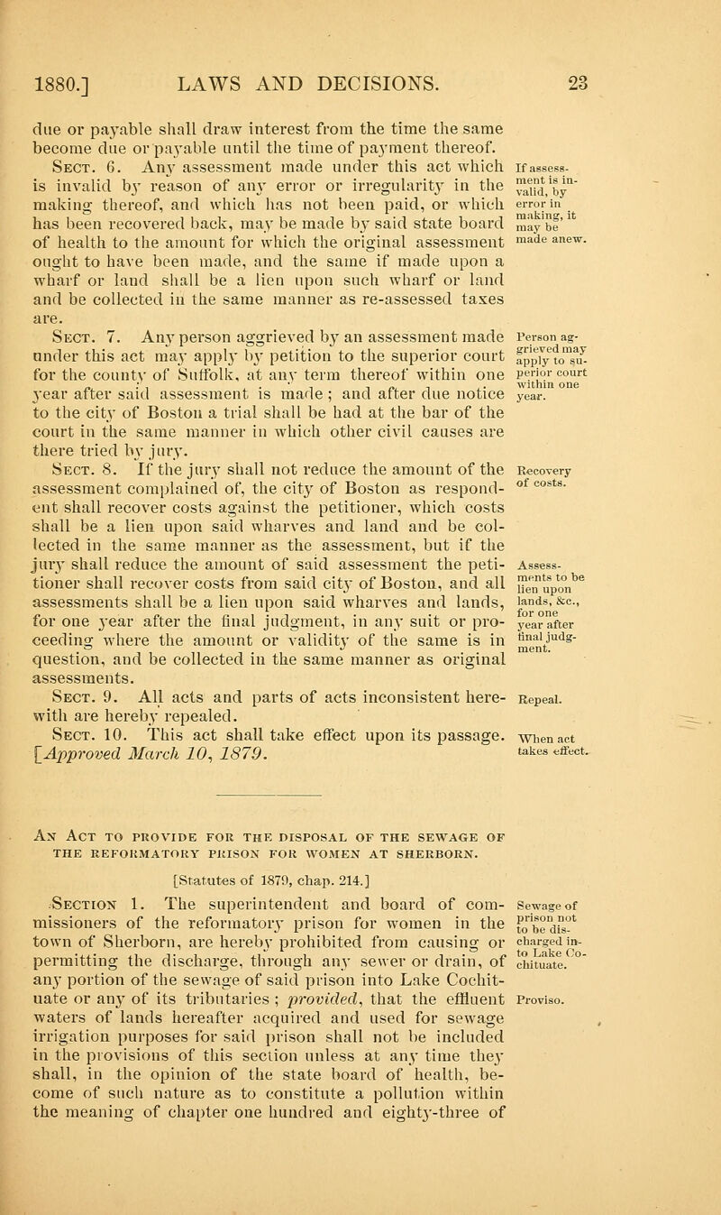 due or payable shall draw interest from the time the same become due or payable until the time of payment thereof. Sect. 6. Any assessment made under this act which is invalid by reason of any error or irregularity in the making thereof, and which has not been paid, or which has been recovered back, may be made by said state board of health to the amount for which the original assessment ought to have been made, and the same if made upon a wharf or laud shall be a lien upon such wharf or land and be collected in the same manner as re-assessed taxes are. Sect. 7. Any person aggrieved by an assessment made under this act may apply by petition to the superior court for the county of Suffolk, at any term thereof within one year after said assessment is made ; and after due notice to the city of Boston a trial shall be had at the bar of the court in the same manner in which other civil causes are there tried by jury. Sect. 8. If the jury shall not reduce the amount of the assessment complained of, the city of Boston as respond- ent shall recover costs against the petitioner, which costs shall be a lien upon said wharves and land and be col- lected in the same manner as the assessment, but if the jury shall reduce the amount of said assessment the peti- tioner shall recover costs from said citj of Boston, and all assessments shall be a lien upon said wharves and lands, for one year after the final judgment, in any suit or pro- ceeding where the amount or validity of the same is in question, and be collected in the same manner as original assessments. Sect. 9. All acts and parts of acts inconsistent here- with are hereby repealed. Sect. 10. This act shall take effect upon its passage. [Approved March 10, 1879. If assess- ment is in- valid, by error in making, it may be made anew. Person ag- grieved may apply to su- perior court within one year. Recovery of costs. ments to be lien upon lands, &c, for one year after final judg- ment. Repeal. When act takes effect. An Act to provide for the disposal of the sewage of the reformatory prison for women at sherborn. [Statutes of 1879, chap. 214.] -Section 1. The superintendent and board of com- Sewage of missioners of the reformatory prison for women in the Jwbedfs-11 town of Sherborn, are hereby prohibited from causing or chargedin-  to Lake Co permitting the discharge, through any sewer or drain, of cintuate. any portion of the sewage of said prison into Lake Cochit- uate or any of its tributaries ; provided, that the effluent Proviso, waters of lands hereafter acquired and used for sewage irrigation purposes for said prison shall not be included in the provisions of this section unless at any time the}' shall, in the opinion of the state board of health, be- come of such nature as to constitute a pollution within the meaning of chapter one hundred and eighty-three of