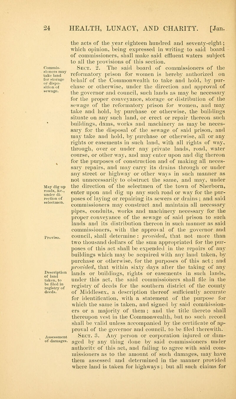 Commis- sioners may take land for storage or dispo- sition of sewage. May dig up roads, &c, under di- rection of selectmen. Description of land taken, to be filed in registry of deeds. Assessment of damages. the acts of the year eighteen hundred and seventy-eight; which opinion, being expressed in writing-to said board of commissioners, shall make said effluent waters subject to all the provisions of this section. Sect. 2. The said board of commissioners of the reformatory prison for women is hereby authorized on behalf of the Commonwealth to take and hold, by pur- chase or otherwise, under the direction and approval of the governor and council, such lands as may be necessary for the proper conveyance, storage or distribution of the sewage of the reformatory prison for women, and may take and hold, by purchase or otherwise, the buildings situate on any such land, or erect or repair thereon such buildings, dams, works and machinery as may be neces- sary for the disposal of the sewage of said prison, and may take and hold, by purchase or otherwise, all or any rights or easements in such land, with all rights of way, through, over or under any private lands, road, water course, or other way, and may enter upon and dig thereon for the purposes of construction and of making all neces- sary repairs, and ma}' carry its drains through or under any street or highway or other ways in such manner as not unnecessarily to obstruct the same, and may, under the direction of the selectmen of the town of Sherborn, enter upon and dig up any such road or way for the pur- poses of laying or repairing its sewers or drains ; and said commissioners may construct.and maintain all necessary pipes, conduits, works and machinery necessary for the proper conveyance of the sewage of said prison to such lands and its distribution thereon in such manner as said commissioners, with the approval of the governor and council, shall determine: provided, that not more than two thousand dollars of the sum appropriated for the pur- poses of this act shall be expended in the repairs of any buildings which may be acquired with any land taken, by purchase or otherwise, for the purposes of this act; and provided, that within sixty days after the taking of any lands or buildings, rights or easements in such lands, under this act, the said commissioners shall file in the registry of deeds for the southern district of the county of Middlesex, a description thereof sufficiently accurate for identification, with a statement of the purpose for which the same is taken, and signed by said commission- ers or a majority of them ; and the title thereto shall thereupon vest in the Commonwealth, but no such record shall be valid unless accompanied by the certificate of ap- proval of the governor and council, to be iiled therewith. Sect. 3. An}- person or corporation injured or dam- aged by any thing done by said commissioners under authoritv of this act, and failing to agree with said com- missioners as to the amount of such damages, may have them assessed and determined in the manner provided where land is taken for highways ; but all such claims for