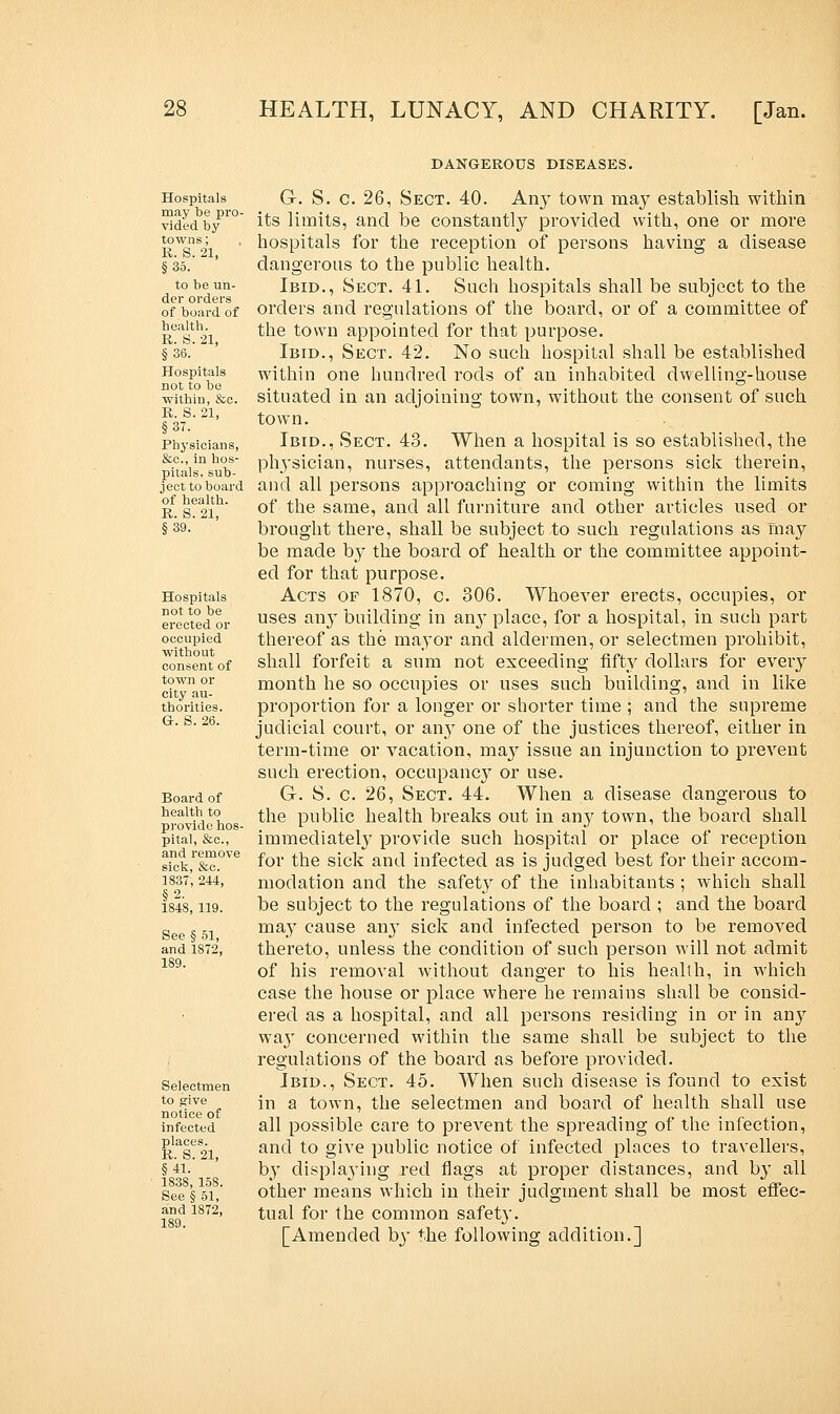 DANGEROUS DISEASES. Hospitals may be pro- vided by towns; R. S. 21, §35. to be un- der orders of board of health. R. S. 21, §36. Hospitals not to be within, &c. R. S. 21, §37. Physicians, &c, in hos- pitals, sub- ject to board of health. R. S. 21, §39. Hospitals not to be erected or occupied without consent of town or city au- thorities. G. S. 26. Board of health to provide hos- pital, &c, and remove sick, &c. 1837, 244, §2. 1848, 119. See § 51, and 1872, 189. Selectmen to give notice of infected places. R. S. 21, §41. 1838, 158. See § 51, and 1872, G-. S. c. 26, Sect. 40. Any town may establish within its limits, and be constantly provided with, one or more hospitals for the reception of persons having a disease dangerous to the public health. Ibid., Sect. 41. Such hospitals shall be subject to the orders and regulations of the board, or of a committee of the town appointed for that purpose. Ibid., Sect. 42. No such hospital shall be established within one hundred rods of an inhabited dwelling-house situated in an adjoining town, without the consent of such town. Ibid., Sect. 43. When a hospital is so established, the physician, nurses, attendants, the persons sick therein, and all persons approaching or coming within the limits of the same, and all furniture and other articles used or brought there, shall be subject to such regulations as may be made by the board of health or the committee appoint- ed for that purpose. Acts of 1870, c. 306. Whoever erects, occupies, or uses any building in an}* place, for a hospital, in such part thereof as the mayor and aldermen, or selectmen prohibit, shall forfeit a sum not exceeding fifty dollars for every month he so occupies or uses such building, and in like proportion for a longer or shorter time ; and the supreme judicial court, or any one of the justices thereof, either in term-time or vacation, may issue an injunction to prevent such erection, occupancy or use. G. S. c. 26, Sect. 44. When a disease dangerous to the public health breaks out in any town, the board shall immediately provide such hospital or place of reception for the sick and infected as is judged best for their accom- modation and the safety of the inhabitants ; which shall be subject to the regulations of the board ; and the board may cause an}* sick and infected person to be removed thereto, unless the condition of such person will not admit of his removal without danger to his health, in which case the house or place where he remains shall be consid- ered as a hospital, and all persons residing in or in any way concerned within the same shall be subject to the regulations of the board as before provided. Ibid., Sect. 45. When such disease is found to exist in a town, the selectmen and board of health shall use all possible care to prevent the spreading of the infection, and to give public notice of infected places to travellers, by displaj'ing red flags at proper distances, and by all other means which in their judgment shall be most effec- tual for the common safety. [Amended by the following addition.]