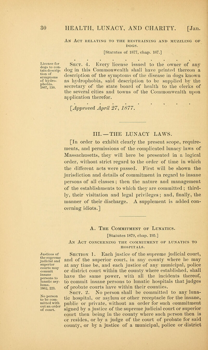 An Act relating to the restraining and muzzling op DOGS. [Statutes of 1877, chap. 167.] License for Sect. 4. Kvery license issued to the owner of any ClO£T^ to COI1- * taindescrip- dog in this Commonwealth shall have printed thereon a symptoms description of the s^ymptoms of the disease in dogs known of hydro- as hydrophobia, said description to be supplied by the 1867,130. secretary of the state board of health to the clerks of the several cities and towns of the Commonwealth upon application therefor. [Approved April 27, 1877. III.—THE LUNACY LAWS. [In order to exhibit clearly the present scope, require- ments, and permissions of the complicated lunac}' laws of Massachusetts, they will here be presented in a logical order, without strict regard to the order of time in which the different acts were passed. First will be shown the jurisdiction and details of commitment in regard to insane persons of all classes ; then the nature and management of the establishments to which the}^ are committed ; third- ly, their visitation and legal privileges; and, finally, the manner of their discharge. A supplement is added con- cerning idiots.] Justices of the supreme judicial and superior courts may commit insane persons to lunatic asy- lums. 1862, 223. No person to he com- mitted with out an order of court. A. The Commitment of Lunatics. [Statutes 1879, chap. 195.] An Act concerning the commitment of lunatics to hospitals. Section 1. Each justice of the supreme judicial court, and of* the superior court, in an}' county where he may at any time be, and each justice of any municipal, police or district court within the county where established, shall have the same power, with all the incidents thereof, to commit insane persons to lunatic hospitals that judges of probate courts have within their counties. Sect. 2. No person shall be committed to any luna- tic hospital, or asylum or other receptacle for the insane, public or private, without an order for such commitment signed by a justice of the supreme judicial court or superior court then being in the count}^ where such person then is or resides, or by a judge of the court of probate for said count}', or b}' a justice of a municipal, police or district