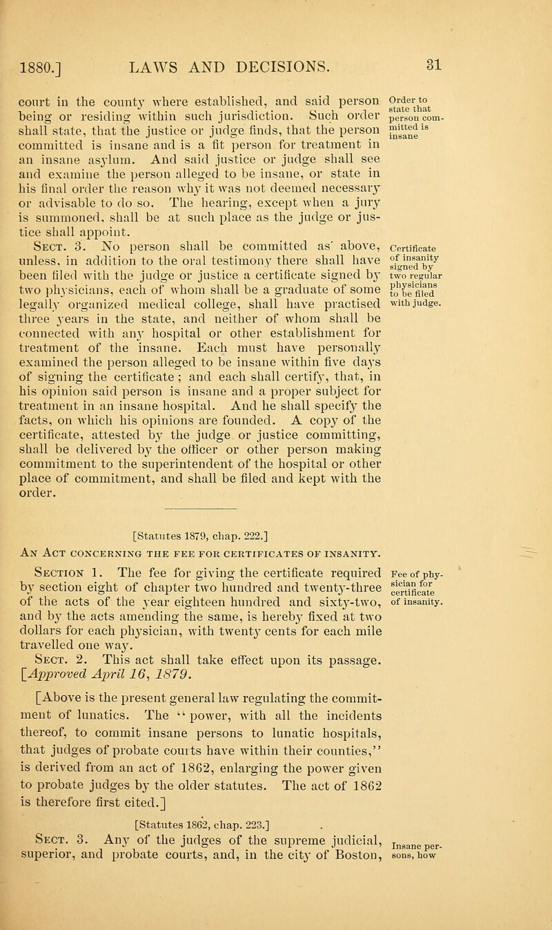 court in the county where established, and said person being or residing within such jurisdiction. Such order shall state, that the justice or judge finds, that the person committed is insane and is a fit person for treatment in an insane asylum. And said justice or judge shall see and examine the person alleged to be insane, or state in his final order the reason why it was not deemed necessary or advisable to do so. The hearing, except when a jury is summoned, shall be at such place as the judge or jus- tice shall appoint. Sect. 3. No person shall be committed as' above, unless, in addition to the oral testimony there shall have been filed with the judge or justice a certificate signed b}' two physicians, each of whom shall be a graduate of some legally organized medical college, shall have practised three years in the state, and neither of whom shall be connected with an}T hospital or other establishment for treatment of the insane. Each must have personally examined the person alleged to be insane within five days of signing the certificate ; and each shall certif}', that, in his opinion said person is insane and a proper subject for treatment in an insane hospital. And he shall specify the facts, on which his opinions are founded. A copy of the certificate, attested by the judge or justice committing, shall be delivered by the officer or other person making commitment to the superintendent of the hospital or other place of commitment, and shall be filed and kept with the order. Order to state that person com- mitted is insane Certificate of insanity signed by two regular physicians to be filed with judge. [Statutes 1879, chap. 222.] An Act concerning the fee for certificates of insanity. Section 1. The fee for giving the certificate required Fee of phy- by section eight of chapter two hundred and twenty-three eftm/ate of the acts of the year eighteen hundred and sixty-two, of insanity, and by the acts amending the same, is hereby fixed at two dollars for each physician, with twenty cents for each mile travelled one way. Sect. 2. This act shall take effect upon its passage. [Approved April 16, 1879. [Above is the present general law regulating the commit- ment of lunatics. The power, with all the incidents thereof, to commit insane persons to lunatic hospitals, that judges of probate courts have within their counties, is derived from an act of 1862, enlarging the power given to probate judges by the older statutes. The act of 1862 is therefore first cited.] [Statutes 1862, chap. 223.] Sect. 3. Any of the judges of the supreme judicial, Inganeper. superior, and probate courts, and, in the city of Boston, sons,how