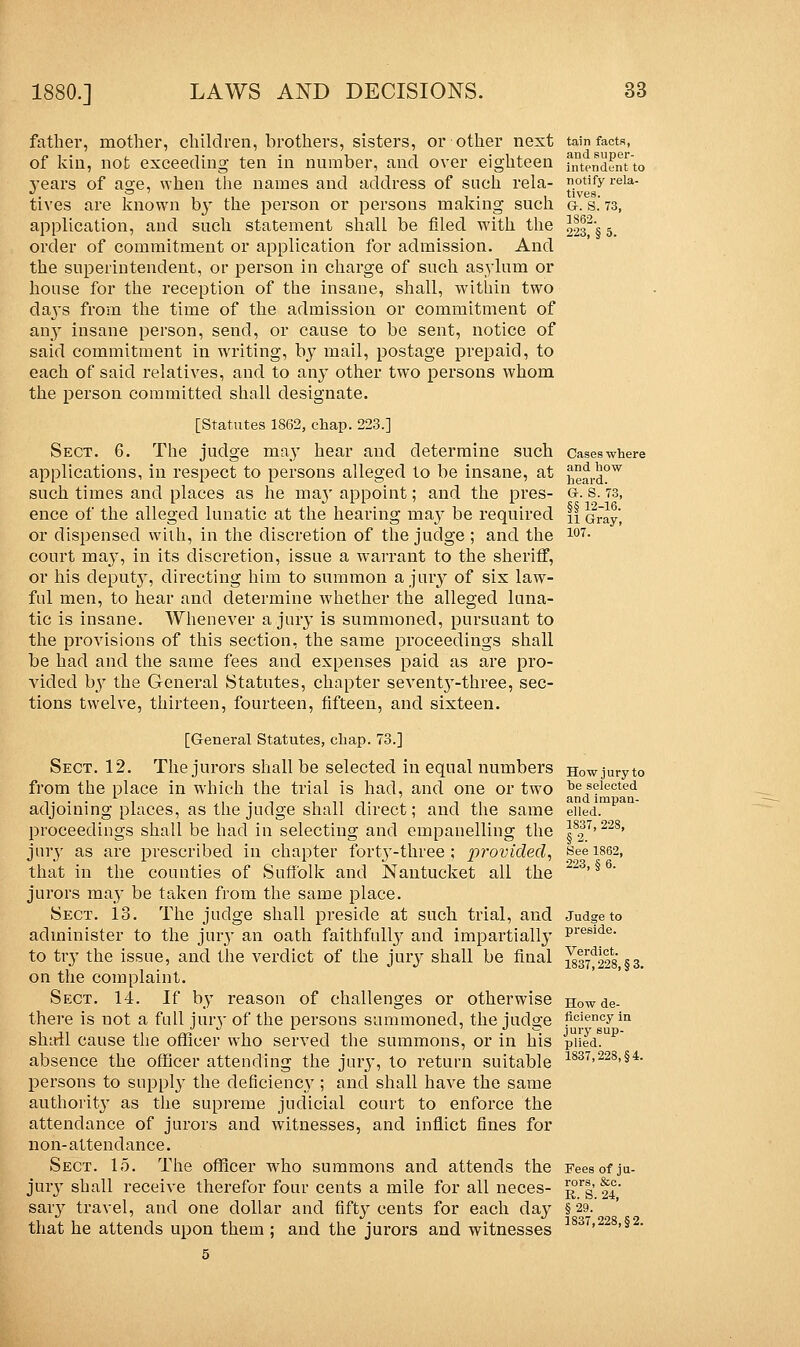 father, mother, children, brothers, sisters, or other next of kin, not exceeding ten in number, and over eighteen years of age, when the names and address of such rela- tives are known by the person or persons making such application, and such statement shall be filed with the order of commitment or application for admission. And the superintendent, or person in charge of such asylum or house for the reception of the insane, shall, within two days from the time of the admission or commitment of any insane person, send, or cause to be sent, notice of said commitment in wrriting, bj? mail, postage prepaid, to each of said relatives, and to any other two persons whom the person committed shall designate. [Statutes 1862, chap. 223.] Sect. 6. The judge may hear and determine such applications, in respect to persons alleged to be insane, at such times and places as he ma}' appoint; and the pres- ence of the alleged lunatic at the hearing may be required or dispensed with, in the discretion of the judge ; and the court may, in its discretion, issue a warrant to the sheriff, or his deputy, directing him to summon a jury of six law- ful men, to hear and determine whether the alleged luna- tic is insane. Whenever a jury is summoned, pursuant to the provisions of this section, the same proceedings shall be had and the same fees and expenses paid as are pro- vided by the General Statutes, chapter seventy-three, sec- tions twelve, thirteen, fourteen, fifteen, and sixteen. [General Statutes, chap. 73.] Sect. 12. The jurors shall be selected in equal numbers from the place in which the trial is had, and one or two adjoining places, as the judge shall direct; and the same proceedings shall be had in selecting and empanelling the jury as are prescribed in chapter forty-three ; provided, that in the counties of Suffolk and Nantucket all the jurors may be taken from the same place. Sect. 13. The judge shall preside at such trial, and administer to the jury an oath faithfully and impartially to try the issue, and the verdict of the jury shall be final on the complaint. Sect. 14. If by reason of challenges or otherwise there is not a full jury of the persons summoned, the judge shall cause the officer who served the summons, or in his absence the officer attending the jury, to return suitable persons to supply the deficiency ; and shall have the same authority as the supreme judicial court to enforce the attendance of jurors and witnesses, and inflict fines for non-attendance. Sect. 15. The officer who summons and attends the jury shall receive therefor four cents a mile for all neces- sary travel, and one dollar and fifty cents for each day that he attends upon them ; and the jurors and witnesses 5 tain facts, and super- intendent to notify rela- tives. Gr. S. 73, 1862. 223, § 5. Cases where and how heard. Or. S. 73, §§ 12-16. 11 Gray, 107. How jury to he selected and impan- elled. 1837, 228, §2. See 1862, 223, § 6. Judge to preside. Verdict. 1837,228, §3. How de- ficiency in jury sup- plied. 1837,228, §4. Fees of ju- rors, &c. R. S. 24, §29. 1837,228, §2.